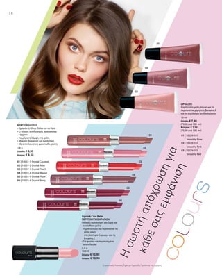 01 | 10029-101
		 Smoothy Rose
02 | 10029-102
		 Smoothy Pink
03 | 10029-103
		 Smoothy Red
01 | 10031-1 Crystal Caramel
02 | 10031-2 Crystal Rose
03 | 10031-3 Crystal Peach
04 | 10031-4 Crystal Mauve
05 | 10031-5 Crystal Plum
06 | 10031-6 Crystal Berry
1,6 g
Ελλάδα: € 8,90
Κύπρος: € 8,50
4,5 g
10430
Ελλάδα: € 10,90
Κύπρος: € 10,90
10 ml
Ελλάδα: € 7,90
(79,00 ανά 100 ml)
Κύπρος: € 7,50
(75,00 ανά 100 ml)
Συγκριτικές Λιανικές Τιμές με Ομοειδή Προϊόντα της Αγοράς
16
Ησωστήαπόχρωσηγια
κάθεσαςεμφάνιση
ΚΡΑΓΙΟΝ GLOSSY
• Κραγιόν ή Gloss; Θέλω και τα δύο!
• Ο τέλειος συνδυασμός  κραγιόν και
Lipgloss
• Για μέγιστη λάμψη στα χείλη
• Μακράς διάρκειας και ενυδατικό
• Με αποπλανητική φρουτώδη γεύση
	
LIPGLOSS
Χαρίζει στα χείλη λάμψη και τα
περιποιείται χάρη στη βιταμίνη Ε
και το εκχύλισμα δενδρολίβανου
Lipstick Care Balm
ΠΕΡΙΠΟΙΗΤΙΚΟ ΚΡΑΓΙΟΝ
• Απαλή περιποίηση για ξηρά και
ευαίσθητα χείλη
•Προστατεύει και περιποείται τα
χείλη χάρη
στο βούτυρο Cupuaçu και τη
Βιταμίνη E
• Για φυσικό και περιποιημένο
αποτέλεσμα
 