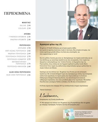 | 04
| 14
| 26
| 44
| 54
| 62
| 69
| 70
| 72
| 76
| 80
| 86
Περιεχόμενα
30 χρόνια LR Health & Beauty, μια ιστορία γεμάτη πάθος
για προϊόντα άριστης ποιότητας made in Germany. Μια ιστορία επιτυχίας, την
οποία οφείλουμε μεταξύ άλλων στη δική σας υποστήριξη και
σας ευχαριστούμε γι‘ αυτό!
Και στο μέλλον; Σκοπός μας είναι να διατηρήσουμε την πορεία ανάπτυξης και να
την εξελίξουμε με καινοτόμα προϊόντα και νέες συνεργασίες. Στον τομέα των
Αρωμάτων καλωσορίζουμε την Cristina Ferreira, τη δημοφιλή σταρ της
Πορτογαλίας, όπως επίσης και τον Γερμανό σχεδιαστή μόδας Guido Maria
Kretschmer! Στον τομέα της καλλυντικής κοσμετολογίας έχουμε εμπλουτίσει τις
σειρές Colours και Deluxe.
Ορόσημο για την επέτειο των 30 χρόνων της LR είναι μια νέα κατηγορία
προϊόντων. Με το brand Zeitgard τώρα σας προσφέρουμε επίσης πρωτοποριακή
καλλυντική τεχνολογία. Σε πρώτη φάση σας παρουσιάζουμε τη Συσκευή
Καθαρισμού Zeitgard Cleansing Device, την αποτελεσματική συσκευή
καθαρισμού προσώπου, που είναι μοναδική χάρη στην τεχνολογία Microsilver.
Ποια θα είναι η συνέχεια; Πολλές εκπλήξεις που θα σας εντυπωσιάσουν!
Η LR σας εύχεται ένα υπέροχο 2015 με απολαυστικές στιγμές περιποίησης!
Patrick Sostmann
Περισσότερα Highlights προϊόντα
μπορείτε επίσης να βρείτε στον
Health Collection.
Ρωτήστε τον/την LR Συνεργάτη σας!
Εκπρόσωπος της Γενικής Διεύθυνσης
ΥΓ: Με αφορμή την επέτειο των 30 χρόνων της LR γιορτάζουμε όλο τον χρόνο
με υπέροχες προσφορές. Ρωτήστε τον/την LR Συνεργάτη σας !
Αγαπητοί φίλοι της LR,
ΜΑΚΙΓΙΑΖ
Deluxe
Colours
ΑΡΩΜΑ
ΓΥΝΑΙΚΕΙΑ ΑΡΩΜΑΤΑ
ΑΝΔΡΙΚΑ ΑΡΩΜΑΤΑ
ΠΕΡΙΠΟΙΗΣΗ
Zeitgard
ANTI-AGΙNG ΠΕΡΙΠΟΙΗΣΗ
ΑΝΔΡΙΚΗ ΠΕΡΙΠΟΙΗΣΗ
ΠΕΡΙΠΟΙΗΣΗ ΠΡΟΣΩΠΟΥ
ΠΕΡΙΠΟΙΗΣΗ ΣΩΜΑΤΟΣ
ΑΝΤΙΒΑΚΤΗΡΙΑΚΗ
ΠΕΡΙΠΟΙΗΣΗ
ΠΕΡΙΠΟΙΗΣΗ ΜΑΛΛΙΩΝ
ALOE VERA ΠΕΡΙΠΟΙΗΣΗ
ALOE VERA ΠΕΡΙΠΟΙΗΣΗ
 