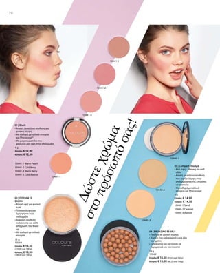 9 g
Ελλάδα: € 14,90
Κύπρος: € 14,50
10440-1 Sand
10440-2 Caramel
10440-3 Apricot
4 g
Ελλάδα: € 12,90
Κύπρος: € 12,50
10441-1 Warm Peach
10441-2 Cold Berry
10441-4 Warm Berry
10441-5 Cold Apricot
10441-1
10441-2
10441-4
10441-5
10440-2
10440-1
10440-3
01 | Blush
• Απαλή, μεταξένια σύνθεση για
φυσική λάμψη
• Με καθαρά μεταλλικά στοιχεία
και Phycocorail®
• Με μικροσωματίδια που
χαρίζουν ματ όψη στην επιδερμίδα
15 g
10064
Ελλάδα: € 16,50
(110,00 ανά 100 g)
Κύπρος: € 15,90
(106,00 ανά 100 g)
18 g
10068
Ελλάδα: € 16,50 (91,67 ανά 100 g)
Κύπρος: € 15,90 (88,33 ανά 100 g)
20
Δώστεχρώμα
στοπρόσωπόσας!
02 | ΠΟΥΔΡΑ ΣΕ
ΣΚΟΝΗ
• Απαλή υφή για φυσικό
look
• Τέλεια κάλυψη για
όμορφη και λεία
επιδερμίδα 
• Διάφανη σύνθεση,
ενδείκνυται για κάθε
απόχρωση του Make-
up
• Με καθαρά μεταλλικά
στοιχεία
03 | Compact Πούδρα
• Ματ όψη – ιδανική για καθ‘
οδόν
• Απαλή, μεταξένια σύνθεση,
που χαρίζει λάμψη στην
επιδερμίδα και της επιτρέπει
να αναπνέει
• Με καθαρά μεταλλικά
στοιχεία και Phycocorail®
04 | BRONZING PEARLS
• Πούδρα σε μορφή πέρλας
• Χαρίζει ένα καλοκαιρινό Look όλο
τον χρόνο
• Ενδείκνυται για να τονίσει τα
ζυγωματικά και το ντεκολτέ
 