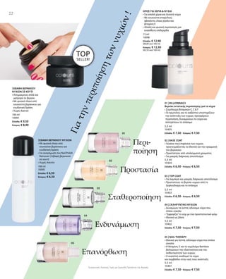 100 ml
10094
Ελλάδα: € 9,50
Κύπρος: € 8,90
15 ml
10096
Ελλάδα: € 12,90
(86,00 ανά 100 ml)
Κύπρος: € 12,50
(83,33 ανά 100 ml)
5,5 ml
10405
Ελλάδα: € 7,50 · Κύπρος: € 7,50
5,5 ml
10404
Ελλάδα: € 6,50 · Κύπρος: € 6,50
5,5 ml
10403
Ελλάδα: € 6,50 · Κύπρος: € 6,50
5,5 ml
10402
Ελλάδα: € 7,50 · Κύπρος: € 7,50
5,5 ml
10401
Ελλάδα: € 7,50 · Κύπρος: € 7,50
Συγκριτικές Λιανικές Τιμές με Ομοειδή Προϊόντα της Αγοράς
22
Γιατηνπεριποίησητωννυχιών!
Περι-
ποίηση
Προστασία
Σταθεροποίηση
Ενδυνάμωση
Επανόρθωση
ΞΕΒΑΦΗ ΒΕΡΝΙΚΙΟΥ
ΝΥΧΙΩΝ ΣΕ ΚΟΥΤΙ
• Απομακρύνει απλά και
γρήγορα το βερνίκι
• Με φυσικό έλαιο από
κουκούτσι βερίκοκου για
ενυδατική δράση
• Χωρίς Ασετόν
100 ml
10095
Ελλάδα: € 6,50
Κύπρος: € 6,50
ΞΕΒΑΦΗ ΒΕΡΝΙΚΙΟΥ ΝΥΧΙΩΝ
• Με φυσικό έλαιο από
κουκούτσι βερίκοκου για
ενυδατική δράση
• Για αναγόμωση του Nail Polish
Remover (Ξεβαφή βερνικιού
σε κουτί)
• Χωρίς Ασετόν
ΟΡΟΣ ΓΙΑ ΧΕΡΙΑ  ΝΥΧΙΑ
• Για απαλά χέρια και δυνατά νύχια
• Με κουκούτσι σταφυλιού,
αβοκάντο, έλαιο jojoba και
βιταμίνη Ε
• Απαλή και φυσική περιποίηση για
ευαίσθητη επιδερμίδα
01 | BILLIONNAILS
Βερνίκι εντατικής περιποίησης για τα νύχια
• Σύμπλεγμα Βιταμινών E, C  F
• Οι πρωτεΐνες και το ασβέστιο υποστηρίζουν
την ανάπτυξη των νυχιών, προσφέρουν
περιποίηση, δυναμώνουν τα νύχια και
αποτρέπουν το σπάσιμο
02 | BASE COAT
• Λειαίνει την επιφάνεια των νυχιών,
προετοιμάζοντάς τα ιδανικά για την εφαρμογή
του βερνικιού
• Προστατεύει από υπολείμματα χρώματος
• Για μακράς διάρκειας αποτέλεσμα
03 | TOP COAT
• Για λαμπερό και μακράς διάρκειας αποτέλεσμα   
• Προστατεύει το βερνίκι νυχιών από το
ξεφλούδισμα και το σπάσιμο
04 | ΣΚΛΗΡΥΝΤΙΚΟ ΝΥΧΙΩΝ
• Δυναμώνει τα λεπτά, αδύναμα νύχια που
σπάνε εύκολα
• ”Σφραγίζει”το νύχι με ένα προστατευτικό φιλμ
• Ιδανικό ως βάση
05 | NAIL THERAPY
• Ιδανικό για λεπτά, αδύναμα νύχια που σπάνε
εύκολα
• Η Βιταμίνη  E και το εκχύλισμα Bamboo
βελτιώνουν την ελαστικότητα και την
ανθεκτικότητα των νυχιών
• Η κερατίνη αναδομεί τα νύχια
και συμβάλλει στην υγιή τους ανάπτυξη
TOP
SELLER!
 