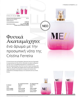 ΣΥΝΟΛΟ ΜΕΜΟΝΩΜΕΝΩΝ ΠΡΟΪΟΝΤΩΝ € 79,70
ΕΙΔΙΚΗ ΤΙΜΗ ΣΕΤ ΜΟΝΟ  Ελλάδα: € 72,90
 Κύπρος από € 77,50 μόνο € 69,90
30126
50 ml
30120
Ελλάδα: € 38,90
Κύπρος: € 37,50
200 ml
30125
Ελλάδα: € 21,90
(10,95 ανά 100 ml)
Κύπρος: € 21,50
(10,75 ανά 100 ml)
200 ml
30124
Ελλάδα: € 18,90
(9,45 ανά 100 ml)
Κύπρος: € 18,50
(9,25 ανά 100 ml)
Συγκριτικές Λιανικές Τιμές με Ομοειδή Προϊόντα της Αγοράς
29ΓΥΝΑΙΚΕΙΑ ΑΡΩΜΑΤΑ |
Φυσικά
Ακαταμάχητο:
H Cristina Ferreira είναι μια δημοφιλής τηλεοπτική σταρ στην Πορτογαλία.
Ως παρουσιάστρια και show woman ενθουσιάζει και μαγεύει καθημερινά
τους fans της με τη συμπαθή φυσιογνωμία και τη φυσικότητά της.
Ένα πολύ προσωπικό δώρο στους fans της είναι το πρώτο της άρωμα MEU,
«δικό μου». Μια σύνθεση από ελαφρώς γλυκό και φρουτώδες περγαμόντο,
κομψό τριαντάφυλλο, ζεστή βανίλια και σαγηνευτικό πατσουλί. Ένα
συναρπαστικό, ακαταμάχητο Άρωμα με την προσωπική νότα της Cristina
Ferreira.
ΝΕΟ
ΕΠΙΛΕΞΤΕ ΤΟ ΣΕΤ ΣΑΣ
Christina Ferreira Αρωματικό Σετ I
Άρωμα, Gel για το Ντους,
Λοσιόν Σώματος
ένα άρωμα με την
προσωπική νότα της
Cristina Ferreira
01 | Άρωμα
02 | Αρωματική Λοσιόν
Σώματος
03 | Αρωματικό Gel
για το Ντους
 