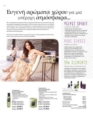 26,90 €
32,90 €
ΣΥΝΟΛΟ ΜΕΜΟΝΩΜΕΝΩΝ ΠΡΟΪΟΝΤΩΝ € 59,80
ΕΙΔΙΚΗ ΤΙΜΗ ΣΕΤ ΜΟΝΟ Ελλάδα: € 54,90
 Κύπρος από € 57,80 μόνο € 52,90
		 Velvet Spirit 4952-1
		 Pure Senses 4952-2
		 Spa Elements 4952-3
	 4951-1 Velvet Spirit	
	 4951-2 Pure Senses	
	 4951-3 Spa Elements	
100 ml
	 4950-1 Velvet Spirit
	 4950-2 Pure Senses
	 4950-3 Spa Elements
Ελλάδα: 26,90 €
Κύπρος: 25,90 €
Ελλάδα: 32,90 €
Κύπρος: 31,90 €
34
ΕΠΙΛΕΞΤΕ ΤΟ ΣΕΤ ΣΑΣ
Με τα Living Moments Αρωματικά Σπρέι και Αρωματικά Κεριά δίνετε στον προσωπικό σας χώρο
μια μοναδική ατμόσφαιρα και δημιουργείτε τη δική σας όαση ευεξίας. Όποιο σετ κι αν επιλέξετε,
το Velvet Spirit, το Pure Senses ή το Spa Elements, οι ποικίλες αρωματικές νότες εντυπωσιάζουν
όλες τις αισθήσεις. Και οι 3 παραλλαγές αρωματικών κεριών και αρωματικών σπρέι μαγεύουν με
την άριστης ποιότητας σύνθεσή τους με επιλεγμένα αιθέρια έλαια και αποτελούν ένα
αριστοκρατικό αξεσουάρ χώρου.
Απολαύστε τη μοναδική ενέργεια των αρωμάτων χώρου, που δημιουργήσαμε αποκλειστικά για
εσάς, και έχουν εμπνευστεί από την Emma Heming-Willis.
Ευγενή αρώματα χώρου για μια
		υπέροχη ατμόσφαιρα...
Living Moments
by Emma Heming-Willis Σετ
Αρωματικό Σπρέι
Αρωματικό Κερί
Living Moments
by Emma Heming-Willis
Αρωματικό Σπρέι
• Διακοσμητική γυάλινη φιάλη
• Χαρίζει στο δωμάτιο μέσα σε λίγα
δευτερόλεπτα μια πολύ ιδιαίτερη
ατμόσφαιρα
Living Moments
by Emma Heming-Willis
Αρωματικό Κερί
• Ατμοσφαιρικό φως και άρωμα μεγάλης
διάρκειας
• Υψηλή περιεκτικότητα σε αιθέριο έλαιο
έως και 10%
• Διάρκεια καύσης: περ. 45 ώρες	
• Διαστάσεις: Διάμετρος περ. 7,5cm, Ύψος
περ. 9cm
Ζεστό και Αισθησιακό
Κομψό άρωμα από φρουτώδες
πορτοκάλι και γλυκό σύκο σε συνδυασμό
με βελούδινη βανίλια και ζεστές νότες
σανδαλόξυλου. Γοητεύει τις αισθήσεις και
προσδίδει στον προσωπικό σας χώρο
ζεστασιά και θαλπωρή.
Χαλαρωτικό και Αναζωογονητικό
Η αρωματική σύνθεσή του από πράσινο
τσάι, φρέσκο περγαμόντο, πατσουλί και
ξύλο κέδρου είναι τόσο χαλαρωτική όσο
και αναζωογονητική. Αναζωογονεί το
σώμα και το πνεύμα και δημιουργεί στον
προσωπικό σας χώρο μια χαλαρωτική
ατμόσφαιρα ευεξίας.
Καθαρό και Γαλήνιο
Καθαρό άρωμα από κομψά άνθη
γιασεμιού και εσπεριδοειδή, που
ολοκληρώνεται με το αριστοκρατικό
σανδαλόξυλο. Χαρίζει στο χώρο μια πνοή
θαλασσινής αύρας και φρεσκάδας.
Ιδανικό για τη δημιουργία γαλήνιας
ατμόσφαιρας στο υπνοδωμάτιο, στο
μπάνιο και στο σαλόνι.
 