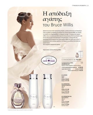 ΣΥΝΟΛΟ ΜΕΜΟΝΩΜΕΝΩΝ ΠΡΟΪΟΝΤΩΝ € 79,70
ΕΙΔΙΚΗ ΤΙΜΗ ΣΕΤ ΜΟΝΟ Ελλάδα: € 72,90
 Κύπρος από € 77,50 μόνο € 69,90
3638
200 ml
3632
Ελλάδα: € 18,90
(9,45 ανά 100 ml)
Κύπρος: € 18,50
(9,25 ανά 100 ml)
200 ml
3633
Ελλάδα: € 21,90
(10,95 ανά 100 ml)
Κύπρος: € 21,50
(10,75 ανά 100 ml)
50 ml
3630
Ελλάδα: € 38,90
Κύπρος: € 37,50
Συγκριτικές Λιανικές Τιμές με Ομοειδή Προϊόντα της Αγοράς
35ΓΥΝΑΙΚΕΙΑ ΑΡΩΜΑΤΑ |
Υποψήφιο για:
ΕΞΟΙΚΟΝΟΜΕΙΤΕ ΜΕ ΤΟ ΣΕΤ
Lovingly by Bruce Willis
ΑΡΩΜΑΤΙΚΟ ΣΕΤ
Άρωμα, Λοσιόν Σώματος, Gel για το Ντους
03 | ΑΡΩΜΑΤΙΚΟ GEL
ΓΙΑ ΤΟ ΝΤΟΥΣ
02 | ΑΡΩΜΑΤΙΚΗ
ΛΟΣΙΟΝ ΣΩΜΑΤΟΣ
01 | ΑΡΩΜΑ
Η απόδειξη
αγάπης
του Bruce Willis
Πρόκειται για μια πολύ προσωπική ιστορία, η οποία ενέπνευσε τον Παγκόσμιο
Σταρ να χαρίσει ένα Άρωμα στη σύζυγό του, Emma Heming-Willis. Ως ένδειξη
της αγάπης του δημιουργήθηκε το Άρωμα Lovingly. Το Άρωμα είναι γεμάτο
πάθος όπως και αυτή η μοναδική ερωτική εξομολόγηση. Με ένα μπουκέτο από
λευκά άνθη και μια πνοή δροσερών εσπεριδοειδών, το Άρωμα θα σας
αγκαλιάσει με μια σαγηνευτική αύρα γεμάτη πάθος και όρεξη για τη ζωή. Το
σανδαλόξυλο και ο μόσχος χαρίζουν στο Άρωμα μια αίσθηση ζεστασιάς και
ρομαντισμού.
Αυτό σημαίνει πραγματική αγάπη!
Παρουσιάζει η Emma Heming-Willis
 