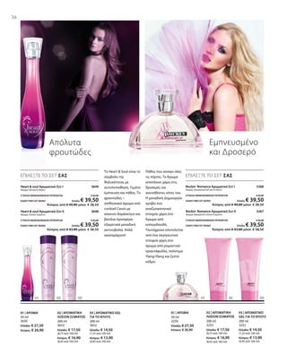 200 ml
3652
Ελλάδα: € 14,50
(7,25 ανά 100 ml)
Κύπρος: € 13,90
(6,95 ανά 100 ml)
200 ml
3653
Ελλάδα: € 17,50
(8,75 ανά 100 ml)
Κύπρος: € 16,90
(8,45 ανά 100 ml)
50 ml
3650
Ελλάδα: € 27,50
Κύπρος: € 26,90
200 ml
3252
Ελλάδα: € 14,50
(7,25 ανά 100 ml)
Κύπρος: € 13,90
(6,95 ανά 100 ml)
200 ml
3253
Ελλάδα: € 17,50
(8,75 ανά 100 ml)
Κύπρος: € 16,90
(8,45 ανά 100 ml)
50 ml
3250
Ελλάδα: € 27,50
Κύπρος: € 26,90
Heart  soul Αρωματικό-Σετ Ι 3649
Άρωμα, Gel για το Ντους
ΣΥΝΟΛΟ ΜΕΜΟΝΩΜΕΝΩΝ ΠΡΟΪΟΝΤΩΝ € 42,00
ΕΙΔΙΚΗ ΤΙΜΗ ΣΕΤ ΜΟΝΟ Ελλάδα: € 39,50
 Κύπρος από € 40,80 μόνο € 38,50
Heart  soul Αρωματικό-Σετ ΙI 3648
Άρωμα, Λοσιόν Σώματος
ΣΥΝΟΛΟ ΜΕΜΟΝΩΜΕΝΩΝ ΠΡΟΪΟΝΤΩΝ € 45,00
ΕΙΔΙΚΗ ΤΙΜΗ ΣΕΤ ΜΟΝΟ Ελλάδα: € 39,50
 Κύπρος από € 43,80 μόνο € 38,50
Rockin‘ Romance Αρωματικό Σετ I  3268
Άρωμα, Αρωματικό Gel για το Ντους
ΣΥΝΟΛΟ ΜΕΜΟΝΩΜΕΝΩΝ ΠΡΟΪΟΝΤΩΝ € 42,00
ΕΙΔΙΚΗ ΤΙΜΗ ΣΕΤ ΜΟΝΟ Ελλάδα: € 39,50
 Κύπρος από € 40,80 μόνο € 38,50
Rockin‘ Romance Αρωματικό Σετ II  3267
Άρωμα, Αρωματική Λοσιόν Σώματος
ΣΥΝΟΛΟ ΜΕΜΟΝΩΜΕΝΩΝ ΠΡΟΪΟΝΤΩΝ € 45,00
ΕΙΔΙΚΗ ΤΙΜΗ ΣΕΤ ΜΟΝΟ Ελλάδα: € 39,50
 Κύπρος από € 43,80 μόνο € 38,50
38
Απόλυτα
φρουτώδες
ΕΠΙΛΕΞΤΕ ΤΟ ΣΕΤ ΣΑΣ
Το Heart  Soul είναι το
σύμβολο της
θηλυκότητας με
αυτοπεποίθηση. Γεμάτο
έμπνευση και πάθος. Το
φρουτώδες –
αισθησιακό άρωμα από
cocktail Cassis με
κόκκινο δαμάσκηνο και
βανίλια προσφέρει
εξαιρετικά μοναδική
ακτινοβολία. Απλά
ακαταμάχητο!
03 | ΑΡΩΜΑΤΙΚΟ GEL
ΓΙΑ ΤΟ ΝΤΟΥΣ
02 | ΑΡΩΜΑΤΙΚΗ
ΛΟΣΙΟΝ ΣΩΜΑΤΟΣ
01 | ΑΡΩΜΑ
Εμπνευσμένο
και Δροσερό
ΕΠΙΛΕΞΤΕ ΤΟ ΣΕΤ ΣΑΣ
Πάθος που ανοίγει όλες
τις πόρτες. Το Άρωμα
αποπλανεί χάρη στις
δροσερές και
ασυνήθιστες νότες του.
Η μοναδική Δημιουργία
κρύβει ένα
αναζωογονητικό
στοιχείο χάρη στο
Άρωμα από
εσπεριδοειδή.
Ταυτόχρονα αποτελείται
από ένα σαγηνευτικό
στοιχείο χάρη στο
άρωμα από ρομαντικό
τριαντάφυλλο, πολύτιμο
Ylang-Ylang και ζεστό
κέδρο.
03 | ΑΡΩΜΑΤΙΚΟ
GEL ΓΙΑ ΤΟ ΝΤΟΥΣ
02 | ΑΡΩΜΑΤΙΚΗ
ΛΟΣΙΟΝ ΣΩΜΑΤΟΣ
01 | ΑΡΩΜΑ
 