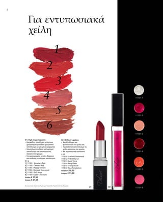 3,5 g
1 | 11130-1 Signature Red
2 | 11130-2 Camney Red
3 | 11130-3 Peppy Tomato
4 | 11130-4 Sensual Rosewood
5 | 11130-5 Soft Beige
6 | 11130-6 Light Chocolate
Ελλάδα: € 21,90
Κύπρος: € 21,50
4 ml
11131-1 Dramatic Rosewood
11131-2 Pink Brilliance
11131-3 Nude Shine
11131-4 Berry Glam
11131-5 Orange Flash
11131-8 Rose Temptation
Ελλάδα: € 16,50
Κύπρος: € 15,90
Συγκριτικές Λιανικές Τιμές με Ομοειδή Προϊόντα της Αγοράς
4
Για εντυπωσιακά
χείλη
01 | High Impact Lipstick
•	 Κρεμώδης, απαλή υφή με έντονα
χρώματα για μοναδικό χρωματικό
αποτέλεσμα με μία μόνο εφαρμογή
•	 Καινοτόμος σύνθεση για λαμπερό
αποτέλεσμα και αποπλανητικό,
σαγηνευτικό χρώμα
•	 Για ομοιομορφία, μεγάλη διάρκεια
και αίσθηση μεταξένιας απαλότητας
02 | Brilliant Lipgloss
•	 Χαρίζει λάμψη και
φωτεινότητα στα χείλη σας
•	 Τρισδιάστατο αποτέλεσμα: τα
χείλη φαίνονται πιο γεμάτα
•	 Με περιποιητικά συστατικά
 