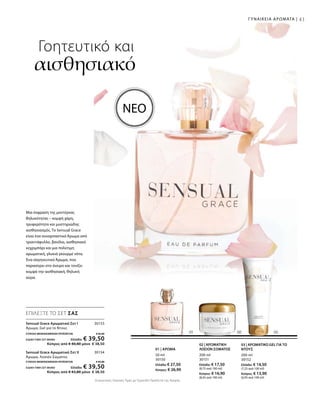 200 ml
30151
Ελλάδα: € 17,50
(8,75 ανά 100 ml)
Κύπρος: € 16,90
(8,45 ανά 100 ml)
200 ml
30152
Ελλάδα: € 14,50
(7,25 ανά 100 ml)
Κύπρος: € 13,90
(6,95 ανά 100 ml)
50 ml
30150
Ελλάδα: € 27,50
Κύπρος: € 26,90
30153
30154
ΣΥΝΟΛΟ ΜΕΜΟΝΩΜΕΝΩΝ ΠΡΟΪΟΝΤΩΝ € 42,00
ΕΙΔΙΚΗ ΤΙΜΗ ΣΕΤ ΜΟΝΟΕλλάδα: € 39,50
 Κύπρος από € 40,80 μόνο € 38,50
ΣΥΝΟΛΟ ΜΕΜΟΝΩΜΕΝΩΝ ΠΡΟΪΟΝΤΩΝ € 45,00
ΕΙΔΙΚΗ ΤΙΜΗ ΣΕΤ ΜΟΝΟΕλλάδα: € 39,50
 Κύπρος από € 43,80 μόνο € 38,50
Συγκριτικές Λιανικές Τιμές με Ομοειδή Προϊόντα της Αγοράς
41ΓΥΝΑΙΚΕΙΑ ΑΡΩΜΑΤΑ |
Γοητευτικό και
αισθησιακό
Μια έκφραση της μοντέρνας
θηλυκότητας – κομψή χάρη,
τρυφερότητα και μυστηριώδης
αισθησιασμός. Το Sensual Grace  
είναι ένα συναρπαστικό Άρωμα από
τριαντάφυλλο, βανίλια, αισθησιακό
κεχριμπάρι και μια πολύτιμη
αρωματική, γλυκιά γκουρμέ νότα.
Ένα σαγηνευτικό Άρωμα, που
παρασύρει στο όνειρο και τονίζει
κομψά την αισθησιακή, θηλυκή
αύρα.
ΝΕΟ
02 | ΑΡΩΜΑΤΙΚΗ
ΛΟΣΙΟΝ ΣΩΜΑΤΟΣ
03 | ΑΡΩΜΑΤΙΚΟ GEL ΓΙΑ ΤΟ
ΝΤΟΥΣ
ΕΠΙΛΕΞΤΕ ΤΟ ΣΕΤ ΣΑΣ
01 | ΑΡΩΜΑ
Sensual Grace Αρωματικό Σετ I	
Άρωμα, Gel για το Ντους
Sensual Grace Αρωματικό Σετ II	
Άρωμα, Λοσιόν Σώματος
 
