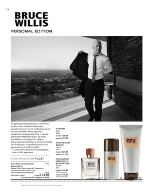 2953
50 ml
2950
Ελλάδα: € 38,90
Κύπρος: € 37,50
100 ml
2952
Ελλάδα: € 21,90
Κύπρος: € 21,50
200 ml
2951
Ελλάδα: € 18,90
(9,45 ανά 100 ml)
Κύπρος: € 18,50
(9,25 ανά 100 ml)
ΣΥΝΟΛΟ ΜΕΜΟΝΩΜΕΝΩΝ ΠΡΟΪΟΝΤΩΝ € 79,70
ΕΙΔΙΚΗ ΤΙΜΗ ΣΕΤ ΜΟΝΟ Ελλάδα: € 72,90
 Κύπρος από € 77,50 μόνο € 69,90
Συγκριτικές Λιανικές Τιμές με Ομοειδή Προϊόντα της Αγοράς
44
ΕΞΟΙΚΟΝΟΜΕΙΤΕ ΜΕ ΤΟ ΣΕΤ
Τα φρέσκα εσπεριδοειδή και το πικάντικο
μαύρο πιπέρι συνθέτουν δροσερές,
αρωματικές νότες και σε συνδυασμό με μια
πνοή από φύλλα καπνού χαρίζουν
κομψότητα και αρρενωπότητα. Η ισχυρή
βάση από αισθησιακό δέρμα και Oud*,
προσδίδουν στο Άρωμα μια πλήρως
χαρακτηριστική αίσθηση, η οποία αντανακλά
τον δυναμισμό, τη μοναδικότητα και την
αρρενωπότητα του Bruce Willis.
* Το Oud είναι συστατικό που προέρχεται
από το ξύλο agarwood
Bruce Willis Personal Edition
Αρωματικό Σετ
Άρωμα, After Shave Κρέμα Gel, Αρωματικό
Σαμπουάν για Μαλλιά και Σώμα
01 | ΆΡΩΜΑ
02 | AFTER SHAVE
BALM GEL
03 | ΑΡΩΜΑΤΙΚΟ
ΣΑΜΠΟΥΑΝ ΓΙΑ
ΜΑΛΛΙΑ  ΣΩΜΑ
 