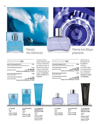 100 ml
3416
Ελλάδα: € 17,50
Κύπρος: € 16,90
50 ml
3414
Ελλάδα: € 27,50
Κύπρος: € 26,90
200 ml
3392
Ελλάδα: € 14,50
(7,25 ανά 100 ml)
Κύπρος: € 13,90
(6,95 ανά 100 ml)
200 ml
1581
Ελλάδα: € 14,50
(7,25 ανά 100 ml)
Κύπρος: € 13,90
(6,95 ανά 100 ml)
100 ml
1582
Ελλάδα: € 17,50
Κύπρος: € 16,90
50 ml
1580
Ελλάδα: € 27,50
Κύπρος: € 26,90
Terminator Αρωματικό Σετ I  3568
Άρωμα, Αρωματικό Σαμπουάν για Μαλλιά  Σώμα
ΣΥΝΟΛΟ ΜΕΜΟΝΩΜΕΝΩΝ ΠΡΟΪΟΝΤΩΝ € 42,00
ΕΙΔΙΚΗ ΤΙΜΗ ΣΕΤ ΜΟΝΟ Ελλάδα: € 39,50
 Κύπρος από € 40,80 μόνο € 38,50
Terminator Αρωματικό Σετ II  3194
Άρωμα, After Shave
ΣΥΝΟΛΟ ΜΕΜΟΝΩΜΕΝΩΝ ΠΡΟΪΟΝΤΩΝ € 45,00
ΕΙΔΙΚΗ ΤΙΜΗ ΣΕΤ ΜΟΝΟ Ελλάδα: € 39,50
 Κύπρος από € 43,80 μόνο € 38,50
50
Ήρωες
του Ωκεανού
Πάντα ένα βήμα
μπροστά
ΕΠΙΛΕΞΤΕ ΤΟ ΣΕΤ ΣΑΣ
Τα κύματα σπάνε, ο
αφρός παρασύρεται από
τον αέρα, η αδρεναλίνη
έχει φτάσει στα ύψη. Το
Άρωμα θα σας κάνει να
νιώσετε τη φρεσκάδα
της θάλασσας χάρη στο
μείγμα από μανταρίνι,
πεπόνι, ευκάλυπτο και
πατσουλί.
ΕΠΙΛΕΞΤΕ ΤΟ ΣΕΤ ΣΑΣ
Χαρακτηριστικό,
Μυστηριώδες και
Ασυμβίβαστο.
Το Άρωμα
εντυπωσιάζει χάρη
στην αρρενωπότητα
και τις διαχρονικές
νότες από φρέσκο
περγαμόντο, λεμόνι
και κεχριμπάρι.
03 | ΑΡΩΜΑΤΙΚΟ
ΣΑΜΠΟΥΑΝ ΓΙΑ
ΜΑΛΛΙΑ  ΣΩΜΑ
02 | AFTER SHAVE01 | ΑΡΩΜΑ03 | ΑΡΩΜΑΤΙΚΟ
ΣΑΜΠΟΥΑΝ ΓΙΑ
ΜΑΛΛΙΑ  ΣΩΜΑ
02 | AFTER SHAVE
ΣΠΡΕΪ
01 | ΑΡΩΜΑ
Ocean‘s Sky Αρωματικό Σετ I 1547
Άρωμα, Αρωματικό Σαμπουάν για Μαλλιά  Σώμα
ΣΥΝΟΛΟ ΜΕΜΟΝΩΜΕΝΩΝ ΠΡΟΪΟΝΤΩΝ € 42,00
ΕΙΔΙΚΗ ΤΙΜΗ ΣΕΤ ΜΟΝΟ Ελλάδα: € 39,50
 Κύπρος από € 40,80 μόνο € 38,50
Ocean‘s Sky Αρωματικό Σετ II 1548
Άρωμα, After Shave
ΣΥΝΟΛΟ ΜΕΜΟΝΩΜΕΝΩΝ ΠΡΟΪΟΝΤΩΝ € 45,00
ΕΙΔΙΚΗ ΤΙΜΗ ΣΕΤ ΜΟΝΟ Ελλάδα: € 39,50
 Κύπρος από € 43,80 μόνο € 38,50
 