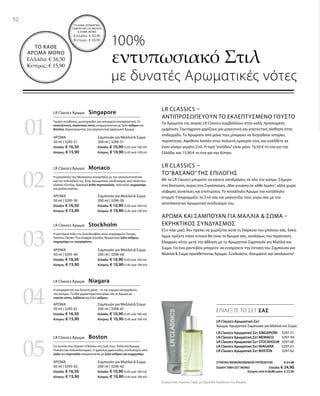 LR Classics Αρωματικό Σετ SINGAPORE 3297-51
LR Classics Αρωματικό Σετ MONACO  3297-59
LR Classics Αρωματικό Σετ STOCKHOLM 3297-60
LR Classics Αρωματικό Σετ NIAGARA 3297-61
LR Classics Αρωματικό Σετ BOSTON  3297-62
ΣΥΝΟΛΟ ΜΕΜΟΝΩΜΕΝΩΝ ΠΡΟΪΟΝΤΩΝ € 27,40
ΕΙΔΙΚΗ ΤΙΜΗ ΣΕΤ ΜΟΝΟ Ελλάδα: € 24,90
 Κύπρος από € 26,80 μόνο € 23,90
01
02
04
03
05
LR Classics Άρωμα  Stockholm
Η μοντέρνα πόλη της Σκανδιναβίας όπου κυριαρχούν: Design,
Fashion, Parties. Ένα ελαφρά ξυλώδες Άρωμα από ξύλο κέδρου,
κεχριμπάρι και περγαμόντο.
Σαμπουάν για Μαλλιά  Σώμα
200 ml | 3296-60
Ελλάδα: € 10,90 (5,45 ανά 100 ml)
Κύπρος: € 10,90 (5,45 ανά 100 ml)
ΑΡΩΜΑ
50 ml | 3295-60
Ελλάδα: € 16,50
Κύπρος: € 15,90
LR Classics Άρωμα  Boston
Για αυτούς που ξέρουν τι θέλουν στη ζωή τους. Απλά ένα Άρωμα
Ποικίλο και πολυπολιτισμικό. Ο φρέσκος,φρουτώδης συνδυασμός από
μήλο και πορτοκάλι αναμειγνύεται με ξύλο κέδρου και κεχριμπάρι.
Σαμπουάν για Μαλλιά  Σώμα
200 ml | 3296-62
Ελλάδα: € 10,90 (5,45 ανά 100 ml)
Κύπρος: € 10,90 (5,45 ανά 100 ml)
ΑΡΩΜΑ
50 ml | 3295-62
Ελλάδα: € 16,50
Κύπρος: € 15,90
LR Classics Άρωμα  Niagara
Η ασυγκράτητη και δυνατή φύση – οι πιο ισχυροί καταρράκτες
του κόσμου. Τα ίδια χαρακτηριστικά φέρει και το Άρωμα με
marine νότες, λεβάντα και ξύλο κέδρου.
Σαμπουάν για Μαλλιά  Σώμα
200 ml | 3296-61
Ελλάδα: € 10,90 (5,45 ανά 100 ml)
Κύπρος: € 10,90 (5,45 ανά 100 ml)
ΑΡΩΜΑ
50 ml | 3295-61
Ελλάδα: € 16,50
Κύπρος: € 15,90
LR Classics Άρωμα  Monaco
Η μητρόπολη της Μεσογείου συναρπάζει με την αποκλειστικότητα
και την πολυτέλειά της. Ένας Αρωματικός συνδυασμός από πικάντικο,
εξαίσιο τζίντζερ, δροσερά άνθη πορτοκαλιάς, πολυτελές κεχριμπάρι
και φύλλα καπνού.
Σαμπουάν για Μαλλιά  Σώμα
200 ml | 3296-59
Ελλάδα: € 10,90 (5,45 ανά 100 ml)
Κύπρος: € 10,90 (5,45 ανά 100 ml)
ΑΡΩΜΑ
50 ml | 3295-59
Ελλάδα: € 16,50
Κύπρος: € 15,90
LR Classics Άρωμα  Singapore
Γεμάτο αντιθέσεις, μυστηριώδες και ασύγκριτα συναρπαστικό. Οι
ανατολίτικες, πικάντικες νότες αναμειγνύονται με ξύλο κέδρου και
βανίλια, δημιουργώντας ένα σαγηνευτικά αρρενωπό Άρωμα.
Σαμπουάν για Μαλλιά  Σώμα
200 ml | 3296-51
Ελλάδα: € 10,90 (5,45 ανά 100 ml)
Κύπρος: € 10,90 (5,45 ανά 100 ml)
ΑΡΩΜΑ
50 ml | 3295-51
Ελλάδα: € 16,50
Κύπρος: € 15,90
Συγκριτικές Λιανικές Τιμές με Ομοειδή Προϊόντα της Αγοράς
52
ΕΠΙΛΕΞΤΕ ΤΟ ΣΕΤ ΣΑΣ
100%
εντυπωσιακό Στιλ
με δυνατές Αρωματικές νότες
LR Classics Αρωματικό-Σετ
Άρωμα, Αρωματικό Σαμπουάν για Μαλλιά και Σώμα
LR Classics –
Αντιπροσωπεύουν το εκλεπτυσμένο Γούστο
Τα Αρώματα της σειράς LR Classics συμβάλλουν στην καλή, προσεγμένη
εμφάνιση. Ταυτόχρονα χαρίζουν μια μαγευτική και γοητευτική αίσθηση στην
επιδερμίδα. Τα Αρώματα από μόνα τους μπορούν να διηγηθούν ιστορίες
περιπέτειας. Αφεθείτε λοιπόν στην πολυετή εμπειρία τους και εισέλθετε σε
έναν κόσμο γεμάτο Στιλ. Η τιμή“εισόδου”είναι μόνο 16,50 € το ένα για την
Ελλάδα, και 15,90 € το ένα για την Κύπρο.
LR Classics –
Το”Βάσανο” της Επιλογής 
Με τα LR Classics μπορείτε να κάνετε αποδράσεις σε όλο τον κόσμο. Σήμερα
στη Βοστώνη, αύριο στη Σιγκαπούρη.„Μια γυναίκα σε κάθε λιμάνι“, αλλά χωρίς
σοβαρές συνέπειες και επιπτώσεις. Το κατάλληλο Άρωμα την κατάλληλη
στιγμή! Υπογραμμίζει το Στιλ σας και μαγνητίζει τους γύρω σας με τον
αποπλανητικό Αρωματικό συνδυασμό του.
Άρωμα και Σαμπουάν για Μαλλιά  Σώμα –
Εκρηκτικός Συνδυασμός 
Ό,τι πάει μαζί, δεν πρέπει να χωρίζεται κατά τη διάρκεια του μπάνιου σας. Εσείς
όμως ορίζετε πόσο έντονο θα είναι το Άρωμά σας, αναλόγως την περίσταση.
Ελαφριές νότες μετά την άθληση με το Αρωματικό Σαμπουάν για Μαλλιά και
Σώμα. Για ένα ραντεβού μπορείτε να ενισχύσετε την ένταση του Σαμπουάν για
Μαλλιά  Σώμα προσθέτοντας Άρωμα. Συνδυάστε, δοκιμάστε και απολαύστε!
ΤΟ ΚΑΘΕ ΑΡΩΜΑΤΙΚΟ
ΣΑΜΠΟΥΑΝ ΓΙΑ ΜΑΛΛΙΑ
 ΣΩΜΑ ΜΟΝΟ
Ελλάδα: € 10,90
Κύπρος: € 10,50
ΤΟ ΚΑΘΕ
ΑΡΩΜΑ ΜΟΝΟ
Ελλάδα: € 16,50
Κύπρος: € 15,90
 