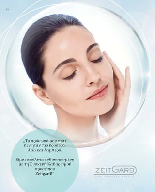 56
„Το πρόσωπό μου ποτέ
δεν ήταν πιο δροσερό,
λείο και λαμπερό.
Είμαι απόλυτα ενθουσιασμένη
με τη Συσκευή Καθαρισμού
προσώπου
Zeitgard!“
 