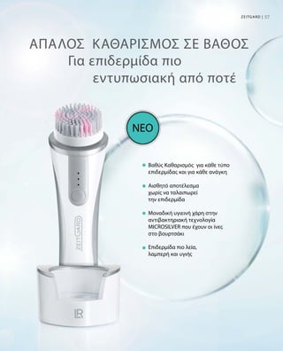 57Zeitgard |
ΑΠΑΛΟΣ  ΚΑΘΑΡΙΣΜΟΣ ΣΕ ΒΑΘΟΣ
Βαθύς Καθαρισμός  για κάθε τύπο
επιδερμίδας και για κάθε ανάγκη
Αισθητό αποτέλεσμα
χωρίς να ταλαιπωρεί
την επιδερμίδα
Μοναδική υγιεινή χάρη στην
αντιβακτηριακή τεχνολογία
MICROSILVER που έχουν οι ίνες
στο βουρτσάκι
Επιδερμίδα πιο λεία,
λαμπερή και υγιής
ΝΕΟ
Για επιδερμίδα πιο
εντυπωσιακή από ποτέ
 