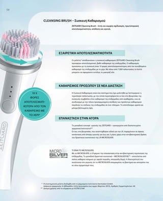 *
**
58
Cleansing brush – Συσκευή Καθαρισμού
ΕΞΑΙΡΕΤΙΚΗ ΑΠΟΤΕΛΕΣΜΑΤΙΚΟΤΗΤΑ
Οι μελέτες* αποδεικνύουν: η συσκευή καθαρισμού ZEITGARD Cleansing Brush
προσφέρει αποτελεσματικό, βαθύ καθαρισμό της επιδερμίδας. Ο καθαρισμός
προσώπου με τη συσκευή είναι 10 φορές αποτελεσματικότερος από τον συνηθισμένο
καθαρισμό της επιδερμίδας με το χέρι. Με πάνω από 7.000 ταλαντώσεις το λεπτό
μπορείτε να αφαιρέσετε εντελώς το μακιγιάζ κλπ.
Η Συσκευή Καθαρισμού είναι ένα σύστημα που έχει μελετηθεί με λεπτομέρεια: η
τεχνολογία ταλάντωσης, με την οποία περιστρέφονται οι ίνες στο βουρτσάκι της
συσκευής συμβάλλει στον καθαρισμό της επιδερμίδας από ακαθαρσίες, ενώ σε
συνδυασμό με την τέλεια προσαρμοσμένη σύνθεση των προϊόντων καθαρισμού
παγιδεύει τις ατέλειες της επιδερμίδας σε ένα «πλέγμα». Το αποτέλεσμα: ορατά και
μόνιμα βελτιωμένη όψη.
Το μοναδικό concept  υγιεινής της ZEITGARD – εγκεκριμένο από διαπιστευμένο
γερμανικό Ινστιτούτο!**
Οι ίνες στο βουρτσάκι, που αναπτύχθηκαν ειδικά για την LR, παραμένουν σε άψογη
κατάσταση από άποψη υγιεινής για έως και 3 μήνες χάρη στην αντιβακτηριακή δράση
του δραστικού συστατικού της LR MICROSILVER.
ΤΙ ΕΙΝΑΙ ΤΟ MICROSILVER;
Με το MICROSILVER, η LR φέρνει την επανάσταση στην αντιβακτηριακή περιποίηση της
επιδερμίδας. Το μοναδικό δραστικό συστατικό – MICROSILVER BG™ – αποτελείται από
σκόνη καθαρού ασημιού με υψηλά πορώδη, σπογγώδη δομή. Η ιδιαιτερότητά του
συνίσταται στο γεγονός ότι το MICROSILVER απομακρύνει τα βακτήρια και αποτρέπει τον
εκ νέου σχηματισμό τους.
ZEITGARD Cleansing Brush – λιτός και κομψός σχεδιασμός, πρωτοποριακή
αποτελεσματικότητα, απόδοση και υγιεινή.
10 x
ΦΟΡΕΣ
ΑΠΟΤΕΛΕΣΜΑΤΙ­
ΚΟΤΕΡΗ ΑΠΟ ΤΟΝ
ΚΑΘΑΡΙΣΜΟ ΜΕ
ΤΟ ΧΕΡΙ*
Η επιστημονική μελέτη διεξήχθη από το φημισμένο Ινστιτούτο Dermatest GmbH.
Διάρκεια εφαρμογής: 6 εβδομάδες (τέλη Ιανουαρίου έως αρχές Μαρτίου 2015), Αριθμός Συμμετεχόντων: 40
Δοκιμή χρήσης από το σύμφωνα με ASTM E2180
ΕΠΑΝΑΣΤΑΣΗ ΣΤΗΝ ΑΓΟΡΑ
ΚΑΘΑΡΙΣΜΟΣ ΠΡΟΣΩΠΟΥ ΣΕ ΝΕΑ ΔΙΑΣΤΑΣΗ
 