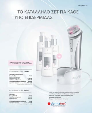 70011
€ 199,90
€ 59,70
ΣΥΝΟΛΟ ΜΕΜΟΝΩΜΕΝΩΝ ΠΡΟΪΟΝΤΩΝ € 259,60
ΕΙΔΙΚΗ ΤΙΜΗ ΣΕΤ ΜΟΝΟ  Ελλάδα: € 234,90
 Κύπρος από € 251,60 μόνο € 227,90
70013
€ 59,70
€ 27,90
ΣΥΝΟΛΟ ΜΕΜΟΝΩΜΕΝΩΝ ΠΡΟΪΟΝΤΩΝ € 87,60
ΕΙΔΙΚΗ ΤΙΜΗ ΣΕΤ ΜΟΝΟ  Ελλάδα: € 77,50
 Κύπρος από € 83,60 μόνο € 74,90
61Zeitgard |
ΤΟ ΚΑΤΑΛΛΗΛΟ ΣΕΤ ΓΙΑ ΚΑΘΕ
ΤΥΠΟ ΕΠΙΔΕΡΜΙΔΑΣ
ΕΞΟΙΚΟΝΟΜΕΙΤΕ ΜΕ ΤΟ ΣΕΤ
ΕΞΟΙΚΟΝΟΜΕΙΤΕ ΜΕ ΤΟ ΣΕΤ
ΓΙΑ ΕΥΑΙΣΘΗΤΗ ΕΠΙΔΕΡΜΙΔΑ
•	 Απαλές ίνες με MICROSILVER για λαμπερά καθαρή επιδερμίδα
•	 Απαλή Κρέμα, που έχει αναπτυχθεί για την ευαίσθητη
επιδερμίδα με σύνθεση ειδικά σχεδιασμένη για το
πρόγραμμα καθαρισμού
•	 Ελεγμένο από το Ινστιτούτο Dermatest
Zeitgard Cleansing Device
Sensitive-Set	
Συσκευή Καθαρισμού -
Cleansing Brush Soft
3 x Κρέμες Καθαρισμού
Zeitgard
Beauty Set Soft	
3 x Κρέμες Καθαρισμού
Βουρτσάκι Soft
 