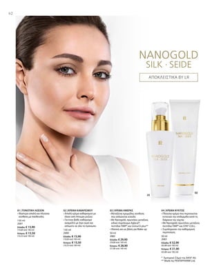 150 ml
2681
Ελλάδα: € 15,90
(10,60 ανά 100 ml)
Κύπρος: € 15,50
(10,33 ανά 100 ml)
150 ml
2680
Ελλάδα: € 15,90
(10,60 ανά 100 ml)
Κύπρος: € 15,50
(10,33 ανά 100 ml)
50 ml
2682
Ελλάδα: € 29,90
(59,80 ανά 100 ml)
Κύπρος: € 28,90
(57,80 ανά 100 ml)
50 ml
2683
Ελλάδα: € 32,90
(65,80 ανά 100 ml)
Κύπρος: € 31,90
(63,80 ανά 100 ml)
* Εμπορικό Σήμα της BASF AG
** Made by PENTAPHARM Ltd.
62
ΑΠΟΚΛΕΙΣΤΙΚΑ BY LR
01 | ΤΟΝΩΤΙΚΗ ΛΟΣΙΟΝ
• Ιδιαίτερα απαλή και πλούσια
σύνθεση με πανθενόλη
02 | ΚΡΕΜΑ ΚΑΘΑΡΙΣΜΟΥ
• Απαλή κρέμα καθαρισμού με
έλαιο από πίτουρο ρυζιού
• Για έναν βαθύ καθαρισμό
αναμείξτε με λίγο νερό και
απλώστε σε όλο το πρόσωπο
03 | ΚΡΕΜΑ ΗΜΕΡΑΣ
• Μεταξένια κρεμώδης σύνθεση
που απλώνεται εύκολα
• Με Nanogold, πρωτεΐνες μεταξιού,
ειδικό σύμπλεγμα Aglycal®,
πεπτίδια TIMP® και Uvinul A plus®*
• Ιδανική και ως βάση για Make-up
04 | ΚΡΕΜΑ ΝΥΚΤΟΣ
• Πλούσια κρέμα που περιποιείται
εντατικά την επιδερμίδα κατά τη
διάρκεια της νύχτας
• Με Nanogold, πρωτεΐνες μεταξιού,
πεπτίδια TIMP® και SYN®-COLL.
• Συμπληρώνει την καθημερινή
περιποίηση
 
