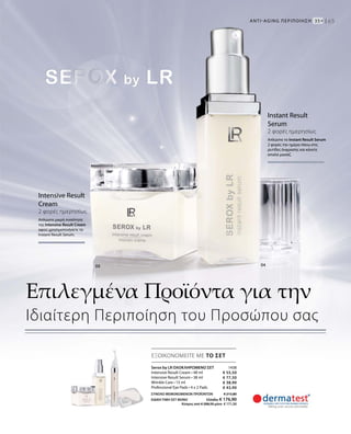 1438
€ 55,50
€ 77,50
€ 38,90
€ 43,90
ΣΥΝΟΛΟ ΜΕΜΟΝΩΜΕΝΩΝ ΠΡΟΪΟΝΤΩΝ € 215,80
ΕΙΔΙΚΗ ΤΙΜΗ ΣΕΤ ΜΟΝΟ Ελλάδα: € 176,90
 Κύπρος από € 208,50 μόνο € 171,50
65
ΕΞΟΙΚΟΝΟΜΕΙΤΕ ΜΕ ΤΟ ΣΕΤ
Intensive Result
Cream
2 φορές ημερησίως
Απλώστε μικρή ποσότητα
της Intensive Result Cream
αφού χρησιμοποιήσετε το
Instant Result Serum.
Instant Result
Serum
2 φορές ημερησίως
Απλώστε το Instant Result Serum
2 φορές την ημέρα πάνω στις
ρυτίδες έκφρασης και κάνετε
απαλό μασάζ.
ANTI-AGΙNG ΠΕΡΙΠΟΙΗΣΗ  35+ |
Serox by LR ΟΛΟΚΛΗΡΩΜΕΝΟ ΣΕΤ
Intensive Result Cream • 48 ml
Intensive Result Serum • 38 ml
Wrinkle Care • 15 ml
Professional Eye Pads • 4 x 2 Pads
Επιλεγμένα Προϊόντα για την
Ιδιαίτερη Περιποίηση του Προσώπου σας
 