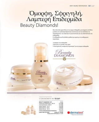 21000
€ 15,90
€ 15,90
€ 32,90
€ 38,90
€ 27,50
ΣΥΝΟΛΟ ΜΕΜΟΝΩΜΕΝΩΝ ΠΡΟΪΟΝΤΩΝ € 131,10
ΕΙΔΙΚΗ ΤΙΜΗ ΣΕΤ ΜΟΝΟ Ελλάδα: € 119,90
 Κύπρος από € 127,30 μόνο € 115,90
67
ΕΞΟΙΚΟΝΟΜΕΙΤΕ ΜΕ ΤΟ ΣΕΤ
Όμορφη, Σφριγηλή,
Λαμπερή Επιδερμίδα
Beauty Diamonds!
Μια πολυτελής φροντίδα για την ώριμη επιδερμίδα: μια σύγχρονη σύνθεση
με βάση τον συνδυασμό δραστικών συστατικών για την ανάπλαση του
περιγράμματος, την ανάκτηση της φωτεινότητας και της ελαστικότητας της
επιδερμίδας.
Η επιδερμίδα σας θα αλλάξει αισθητά και ορατά με την καθημερινή
περιποίηση.
• Συσφίγγει την επιδερμίδα
• Ελαττώνει τις ρυτίδες στην όψη*
• Υποστηρικτική, συσφικτική περιποίηση* για την ώριμη επιδερμίδα
ANTI-AGΙNG ΠΕΡΙΠΟΙΗΣΗ   40+ |
BEAUTY DIAMONDS ΣΕΤ
Γαλάκτωμα Καθαρισμού · 200 ml
Τονωτική Λοσιόν · 200 ml
Κρέμα Ημέρας · 50 ml
Κρέμα Νυκτός · 50 ml
Κρέμα Ματιών · 30 ml
 