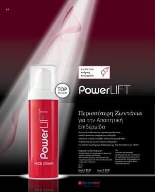 68
• Εντατική ενυδάτωση για περισσότερη ζωντάνια
• Αναζωογονεί και συσφίγγει την επιδερμίδα
• Απλώστε το πρωί, το βράδυ, ιδανική και για καθ‘οδόν
• Ενδείκνυται και για την ανδρική επιδερμίδα
• Το ιδανικό συμπλήρωμα: Καθαρισμός με Aloe Vera (Βλέπε σελ. 90/91)
Και για την 
Ανδρική
Επιδερμίδα!
TOP
SELLER!
TIP!
Απλώστε την PowerLift
ομοιόμορφα σε όλο το πρόσωπο
με ταμποναριστές κινήσεις. Έτσι
ενεργοποιείται η επιδερμίδα του
προσώπου και νιώθετε διπλά
αναζωογονημένοι!
30 ml
3991
Ελλάδα: € 21,90	 Κύπρος: € 21,50
(73,00 ανά 100 ml) 	 (71,67 ανά 100 ml)
POWERLIFT ΚΡΕΜΑ ΠΡΟΣΩΠΟΥ
• Απαλή κρέμα που απορροφάται άμεσα και
χαρίζει εντατική ενυδάτωση
• Με πεπτίδια βρώμης, υαλουρονικό οξύ,
εκχύλισμα φυκιών και έναν συνδυασμό από
εκχύλισμα 7 βοτάνων
Περισσότερη Zωντάνια
για την Aπαιτητική
Eπιδερμίδα
 