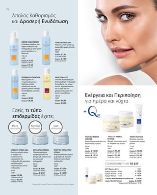 150 ml
1689
Ελλάδα: € 7,50
(5,00 ανά 100 ml)
Κύπρος: € 7,50
(5,00 ανά 100 ml)
100 ml
1693
Ελλάδα: € 8,90
Κύπρος: € 8,90
200 ml
1690
Ελλάδα: € 7,50
(3,75 ανά 100 ml)
Κύπρος: € 7,50
(3,75 ανά 100 ml)
100 ml
1683
Ελλάδα: € 8,90
Κύπρος: € 8,90
50 ml
1688
Ελλάδα: € 9,90
(19,80 ανά 100 ml)
Κύπρος: € 9,50
(19,00 ανά 100 ml)
50 ml
1686
Ελλάδα: € 9,90
(19,80 ανά 100 ml)
Κύπρος: € 9,50
(19,00 ανά 100 ml)
50 ml
1687
Ελλάδα: € 10,90
(21,80 ανά 100 ml)
Κύπρος: € 10,90
(21,80 ανά 100 ml)
50 ml
1680
Ελλάδα: € 12,90
(25,80 ανά 100 ml)
Κύπρος: € 12,50
(25,00 ανά 100 ml)
50 ml
1681
Ελλάδα: € 15,50
(31,00 ανά 100 ml)
Κύπρος: € 14,90
(29,80 ανά 100 ml)
15 ml
1682
Ελλάδα: € 10,90
(72,67 ανά 100 ml)
Κύπρος: € 10,90
(72,67 ανά 100 ml)
1684
€ 12,90
€ 15,50
€ 10,90
ΣΥΝΟΛΟ ΜΕΜΟΝΩΜΕΝΩΝ ΠΡΟΪΟΝΤΩΝ € 39,30
ΕΙΔΙΚΗ ΤΙΜΗ ΣΕΤ ΜΟΝΟ Ελλάδα: € 35,90
 Κύπρος από € 38,30 μόνο € 34,90
Συγκριτικές Λιανικές Τιμές με Ομοειδή Προϊόντα της Αγοράς
70
ΕΞΟΙΚΟΝΟΜΕΙΤΕ ΜΕ ΤΟ ΣΕΤ
Απαλός Kαθαρισμός
και Δροσερή Ενυδάτωση
Εσείς, τι τύπο
επιδερμίδας έχετε;
ΣΕΤ Racine Q10
Κρέμα Ημέρας · 50 ml
Κρέμα Νυκτός · 50 ml
Κρέμα Ματιών · 15 ml
Ενέργεια και Περιποίηση
για ημέρα και νύχτα
Ξηρή
επιδερμίδα
Κανονική
επιδερμίδα
Μικτή
επιδερμίδα
ΑΦΡΟΣ ΚΑΘΑΡΙΣΜΟΥ
Η πλούσια σύνθεση του
αφρού καθαρίζει την
επιδερμίδα με ήπιο τρόπο
και απομακρύνει το
Make-up.
ΝΤΕΜΑΚΙΓΙΑΖ ΜΑΤΙΩΝ
Μην ξεχνάτε το
ντεμακιγιάζ ματιών.
Ιδιαίτερα απαλό,
ενδείκνυται και για
χρήστες φακών επαφής.
Για αδιάβροχο μακιγιάζ.
ΤΟΝΩΤΙΚΗ ΛΟΣΙΟΝ
Ήπια τονωτική λοσιόν με
αμαμηλίδα, χωρίς αλκοόλ.
ΛΑΔΙ ΣΩΜΑΤΟΣ
Πλούσια περιποίηση για
ιδιαίτερα ξηρή επιδερμίδα.
Αντικαθιστά την κρέμα
νυκτός. Χρησιμοποιείται
και ως λάδι για ένα
χαλαρωτικό μασάζ που
ξυπνά τις αισθήσεις.
ΕΛΑΦΡΙΑ ΚΡΕΜΑ-GEL
Ιδιαίτερα απαλή κρέμα
σε μορφή Gel.
Ενυδατώνει και
εξισορροπεί την
επιδερμίδα. Με μαγνήσιο
και Phlorogine®.
Ενδείκνυται για μικτές
επιδερμίδες.
ΕΝΥΔΑΤΙΚΗ ΚΡΕΜΑ
Πλούσια κρέμα με
προβιταμίνη Β5 και
βιταμίνη Ε. Ενδείκνυται
για κανονική
επιδερμίδα.
ΠΛΟΥΣΙΑ ΕΝΥΔΑΤΙΚΗ
ΚΡΕΜΑ
Ιδιαίτερα πλούσια κρέμα
με βιταμίνη Ε- Acetate.
Ενδείκνυται για ξηρή
επιδερμίδα.
ΠΛΟΥΣΙΑ ΚΡΕΜΑ
ΗΜΕΡΑΣ
Ιδανική προστασία κατά τη
διάρκεια της ημέρας.
ΠΛΟΥΣΙΑ ΚΡΕΜΑ
ΝΥΚΤΟΣ
Ιδανική περιποίηση κατά
τη διάρκεια της νύχτας.
ΚΡΕΜΑ ΜΑΤΙΩΝ
Ιδιαίτερα πλούσια
περιποιητική κρέμα
ματιών.
 