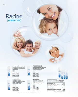 500 ml
22002
Ελλάδα: € 10,90
(21,80 ανά 1000 ml)
Κύπρος: € 10,50
(21,00 ανά 1000 ml)
250 ml
22000
Ελλάδα: € 7,90
(31,60 ανά 1000 ml)
Κύπρος: € 7,50
(30,00 ανά 1000 ml)
250 ml
22001
Ελλάδα: € 7,90
(31,60 ανά 1000 ml)
Κύπρος: € 7,50
(30,00 ανά 1000 ml)
250 ml
22003
Ελλάδα: € 8,90
(35,60 ανά 1000 ml)
Κύπρος: € 8,50
(34,00 ανά 1000 ml)
22004
€ 10,90
€ 8,90
€ 7,90
€ 7,90
ΣΥΝΟΛΟ ΜΕΜΟΝΩΜΕΝΩΝ ΠΡΟΪΟΝΤΩΝ € 35,60
ΕΙΔΙΚΗ ΤΙΜΗ ΣΕΤ ΜΟΝΟ Ελλάδα: € 32,50
 Κύπρος από € 34,00 μόνο € 31,50
Συγκριτικές Λιανικές Τιμές με Ομοειδή Προϊόντα της Αγοράς
72
ΕΞΟΙΚΟΝΟΜΕΙΤΕ ΜΕ ΤΟ ΣΕΤ
RACINE FAMILY ΣΕΤ
Κρεμώδες Αφρόλουτρο · 500 ml
Λοσιόν Σώματος · 250 ml
Σαμπουάν · 250 ml
Κρεμοντούς · 250 ml
01 | ΚΡΕΜΩΔΕΣ ΑΦΡΟΛΟΥΤΡΟ
Μια περιποιητική εμπειρία κατά
τη διάρκεια του μπάνιου για όλη
την οικογένεια.
03 | ΚΡΕΜΟΝΤΟΥΣ
Η κρεμώδης σύνθεση
περιποίησης καθαρίζει το σώμα
σας και περιποιείται την
επιδερμίδα σας απαλά.
02 | ΛΟΣΙΟΝ ΣΩΜΑΤΟΣ
Η θαυμάσια ελαφριά υφή
απορροφάται γρήγορα χαρίζοντας
στην επιδερμίδα μια αίσθηση
μεταξένιας απαλότητας.
04 | ΣΑΜΠΟΥΑΝ
Περιποιείται τα μαλλιά σας
απαλά χωρίς να τα βαραίνει,
χαρίζοντάς τους ταυτόχρονα
λάμψη και απαλότητα.
 