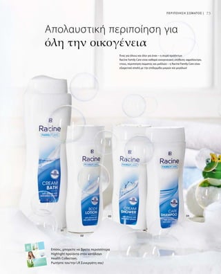 73
Απολαυστική περιποίηση για
όλη την οικογένεια
Επίσης, μπορείτε να βρείτε περισσότερα
Highlight προϊόντα στον κατάλογο
Health Collection.
Ρωτήστε τον/την LR Συνεργάτη σας!
Ένας για όλους και όλοι για έναν – η σειρά προϊόντων
Racine Family Care είναι καθαρά οικογενειακή υπόθεση: αφρόλουτρο,
ντους, περιποίηση σώματος και μαλλιών – η Racine Family Care είναι
εξαιρετικά απαλή με την επιδερμίδα μικρών και μεγάλων!
ΠΕΡΙΠΟΙΗΣΗ ΣΩΜΑΤΟΣ |
 