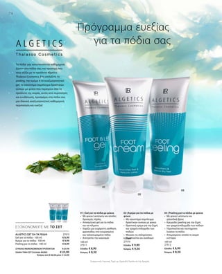100 ml
27511
Ελλάδα: € 8,90
Κύπρος: € 8,50
100 ml
27510
Ελλάδα: € 9,90
Κύπρος: € 9,50
100 ml
27512
Ελλάδα: € 8,90
Κύπρος: € 8,50
27513
€ 8,90
€ 9,90
€ 8,90
ΣΥΝΟΛΟ ΜΕΜΟΝΩΜΕΝΩΝ ΠΡΟΪΟΝΤΩΝ € 27,70
ΕΙΔΙΚH ΤΙΜΗ ΣΕΤ ΕΛΛΑΔΑ MONO  € 23,90
 Κύπρος από € 26,50 μόνο € 22,90
Συγκριτικές Λιανικές Τιμές με Ομοειδή Προϊόντα της Αγοράς
74
ΕΞΟΙΚΟΝΟΜΕΙΤΕ ΜΕ ΤΟ ΣΕΤ
Πρόγραμμα ευεξίας
	 για τα πόδια σας
ΑLGETICS ΣΕΤ ΓΙΑ ΤΑ ΠΟΔΙΑ
Gel για τα πόδια · 100 ml
Κρέμα για τα πόδια · 100 ml
Peeling για τα πόδια · 100 ml
Τα πόδια μας καταπονούνται καθημερινά.
Δώστε στα πόδια σας την προσοχή που
τους αξίζει με τα προϊόντα Algetics
Thalasso Cosmetics. Είτε επιλέξετε το
peeling, την κρέμα ή το αναζωογονητικό
gel, το καινοτόμο σύμπλεγμα δραστικών
ουσιών με φύκια που περιέχουν όλα τα
προϊόντα της σειράς, εκτός από περιποίηση
και ενυδάτωση, προσφέρει στα πόδια σας
μια ιδανική αναζωογονητική καθημερινή
περιποίηση και ευεξία!
01 | Gel για τα πόδια με φύκια
•	 Με φύκια Laminaria και απαλές
δροσερές πέρλες
•	 Αποσμητικό gel για τα πόδια
και τα πέλματα
•	 Χαρίζει μια ευχάριστη αίσθηση
φρεσκάδας στα κουρασμένα
και ταλαιπωρημένα πόδια
•	 Αποτρέπει την κακοσμία
02 | Κρέμα για τα πόδια με
φύκια
•	 Με καινοτόμο σύμπλεγμα
δραστικών ουσιών με φύκια
•	 Θρεπτική κρέμα για την ξηρή
και τραχιά επιδερμίδα των
ποδιών
•	 Μειώνει τις σκληρύνσεις
•	 Περιποιείται και αναδομεί
03 | Peeling για τα πόδια με φύκια
•	 Με φύκια Laminaria και
ιρλανδικά βρύα
•	 Κρεμώδες peeling για την ξηρή
και τραχιά επιδερμίδα των ποδιών
•	 Περιποιείται και ταυτόχρονα
λειαίνει τα πόδια
•	 Απομακρύνει απαλά τα νεκρά
κύτταρα
 