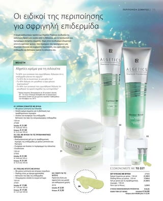 150 ml
27500
Ελλάδα: € 21,90
(€ 14,60 ανά 100 m)
Κύπρος: € 21,50
(€ 14,33 ανά 100 ml)
150 ml
27502
Ελλάδα: € 21,90
(€ 14,60 ανά 100 m)
Κύπρος: € 21,50
(€ 14,33 ανά 100 ml)
150 ml
27501
Ελλάδα: € 17,90
(€ 11,93 ανά 100 ml)
Κύπρος: € 17,50
(€ 11,67 ανά 100 ml)
4510
Ελλάδα: € 3,50
Κύπρος: € 3,50
27503
21,90 €
17,90 €
21,90 €
3,50 €
75
04
ΕΞΟΙΚΟΝΟΜΕΙΤΕ ΜΕ ΤΟ ΣΕΤ
Οι ειδικοί της περιποίησης
για σφριγηλή επιδερμίδα
ΣΕΤ ΕΥΕΞΙΑΣ ΜΕ ΦΥΚΙΑ
Κρέμα Σώματος με φύκια · 150 ml
Peeling Ντους με φύκια · 150 ml
Gel με φύκια για τις προβληματικές
περιοχές · 150 ml
Γάντι για το Ντους
Η σειρά καλλυντικών προϊόντων Algetics Thalasso συνδυάζει τις
καλύτερες δραστικές ουσίες από τη θάλασσα, για το προσωπικό σας
πρόγραμμα σύσφιξης σώματος. Χάρη στον συνδυασμό εξαιρετικά
αποτελεσματικών φυκιών που περιέχουν σας προσφέρουν μία
ιδιαίτερα πλούσια και ευχάριστη περιποίηση, που φροντίζει την
επιδερμίδα και βελτιώνει ορατά τη σιλουέτα σας.
Μελέτη
Algetics κρέμα για τη σιλουέτα
Το 60% των γυναικών που ερωτήθηκαν, δήλωσαν ότι η
επιδερμίδα γίνεται πιο σφιχτή*
• Το 85% θα το συνέστηνε σε μία φίλη του*
• Το 40% δήλωσε ότι μειώθηκε η όψη φλοιού
πορτοκαλιού*
• Το 40% των γυναικών που ερωτήθηκαν δήλωσε ότι
μειώθηκαν τα ορατά σημάδια της κυτταρίτιδας*
* Κρέμα σώματος δοκιμασμένη σε 20 γυναίκες ηλικίας
30 – 55 ετών. Η δοκιμή διεξήχθη από το Εργαστήριο
Dermatest GmbH για μία χρονική περίοδο 4 εβδομάδων
τον Οκτώβριο του 2013
ΠΕΡΙΠΟΙΗΣΗ ΣΩΜΑΤΟΣ |
01 | ΚΡΕΜΑ ΣΩΜΑΤΟΣ ΜΕ ΦΥΚΙΑ
•	 Με φύκια Laminaria και Chlorella
•	 Απαλή κρέμα σώματος για τη βελτίωση των
προβληματικών περιοχών
• 	 Λειαίνει και συσφίγγει την επιδερμίδα
	 Βελτιώνει την όψη της ανομοιόμορφης επιδερμίδας
02 | GEL ΜΕ ΦΥΚΙΑ ΓΙΑ ΤΙΣ ΠΡΟΒΛΗΜΑΤΙΚΕΣ
ΠΕΡΙΟΧΕΣ
• Αναζωογονητικό gel για τις προβληματικές
περιοχές της επιδερμίδας με φύκια Laminaria και
Parmaria
• Συσφίγγει και λειαίνει το περίγραμμα της σιλουέτας
• Ενυδατώνει
03 | PEELING ΝΤΟΥΣ ΜΕ ΦΥΚΙΑ
•	 Με φύκια Laminaria και όστρακο στρειδιών
•	 Peeling ντους με άρωμα φρεσκάδας
•	 Βελτιώνει την όψη της επιδερμίδας
•	 Απομακρύνει απαλά τα νεκρά κύτταρα
04 | ΓΑΝΤΙ ΓΙΑ ΤΟ
ΝΤΟΥΣ
Πρακτική λύση για
αφροντούς και μασάζ
για καθημερινή χρήση.
ΣΥΝΟΛΟ ΜΕΜΟΝΩΜΕΝΩΝ ΠΡΟΪΟΝΤΩΝ € 65,20
ΕΙΔΙΚΗ ΤΙΜΗ ΣΕΤ ΜΟΝΟ ΕΛΛΑΔΑ: € 54,90
Κύπρος από € 64,00 μόνο € 52,90
 