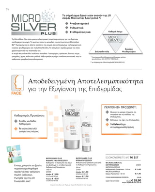 150 ml
25000
Ελλάδα: € 19,90
(13,27 ανά 100 ml)
Κύπρος: € 19,50
(13,00 ανά 100 ml)
50 ml
25001
Ελλάδα: € 21,90
(43,80 ανά 100 ml)
Κύπρος: € 21,50
(43,00 ανά 100 ml)
25004
€ 19,90
€ 21,90
ΣΥΝΟΛΟ ΜΕΜΟΝΩΜΕΝΩΝ ΠΡΟΪΟΝΤΩΝ € 41,80
ΕΙΔΙΚΗ ΤΙΜΗ ΣΕΤ ΜΟΝΟ Ελλάδα: € 38,90
 Κύπρος από € 41,00 μόνο € 37,50
Συγκριτικές Λιανικές Τιμές με Ομοειδή Προϊόντα της Αγοράς
76
ΕΞΟΙΚΟΝΟΜΕΙΤΕ ΜΕ ΤΟ ΣΕΤ
Το σύμπλεγμα δραστικών ουσιών της LR
σειράς Microsilver δρα τριπλά *:
Αντιβακτηριακά
Καθαρό Ασήμι
Δεξπανθενόλη
Ενώσεις
Ψευδάργυρου
Σταθεροποιητικά
Ρυθμιστικά
Το MicroSilver Plus είναι μια αντιβακτηριακή σειρά περιποίησης για τις ιδιαίτερα
ερεθισμένες περιοχές. Το μυστικό είναι το μοναδικό ενεργό συστατικό Microsilver
BG™. Εμπεριέχεται σε όλα τα προϊόντα της σειράς σε συνδυασμό με τις διαφορετικές
ενώσεις ψευδάργυρου και τη Δεξπανθενόλη. Το ασημένιο- γκρίζο χρώμα του είναι
χαρακτηριστικό της ποιότητάς του.
Η σειρά Microsilver Plus καλύπτει συνολικά 7 κατηγορίες: πρόσωπο, δόντια, σώμα,
μασχάλες, χέρια, πόδια και μαλλιά. Κάθε προϊόν περιέχει επιπλέον συστατικά, που το
καθιστούν μοναδικά αποτελεσματικό.
Αποδεδειγμένη Αποτελεσματικότητα
για την Εξυγίανση της Επιδερμίδας
* Επιστημονικά Αποδεδειγμένο από διάφορες μελέτες
(μεταξύ άλλων SGS INSTITUT FRESENIUS)
MICROSILVER PLUS
ΣΕΤ ΠΡΟΣΩΠΟΥ
MICROSILVER PLUS
Καθαριστικό Προσώπου · 150 ml
MICROSILVER PLUS
Κρέμα Προσώπου · 50 ml
MICROSILVER PLUS
ΚΑΘΑΡΙΣΤΙΚΟ ΠΡΟΣΩΠΟΥ
Καθαρίστε το πρόσωπό σας πρωί
και βράδυ με το αντιβακτηριακό
Καθαριστικό Προσώπου.
MICROSILVER PLUS
ΚΡΕΜΑ ΠΡΟΣΩΠΟΥ
Απλώστε στο πρόσωπο μετά από
το Καθαριστικό Προσώπου.
Καθαρισμός Προσώπου:
Απαλός και Βαθύς
Καθαρισμός
Το σαλικυλικό οξύ
ανοίγει τους πόρους
ΠΕΡΙΠΟΙΗΣΗ ΠΡΟΣΩΠΟΥ:
Μειώνει τα μαύρα στίγματα, τα
σπυράκια και τις ατέλειες της
επιδερμίδας
Το Defensil έχει
αντιφλεγμονώδη δράση
Βελτιώνει την όψη της Επιδερμίδας
Επίσης, μπορείτε να βρείτε
περισσότερα Highlight
προϊόντα στον κατάλογο
Health Collection.
Ρωτήστε τον/την LR
Συνεργάτη σας!
** με εξαίρεση την Οδοντότσιχλα MICROSILVER PLUS  
 