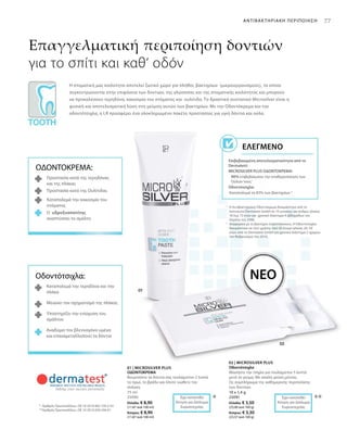 75 ml
25090
Ελλάδα: € 8,90
(11,87 ανά 100 ml)
Κύπρος: € 8,90
(11,87 ανά 100 ml)
10 x 1,4 g
25091
Ελλάδα: € 3,50
(25,00 ανά 100 g)
Κύπρος: € 3,30
(23,57 ανά 100 g)
77
***
1
	Η Αντιβακτηριακή Οδοντόκρεμα δοκιμάστηκε από τo
Ινστιτούτο Dermatest GmbH σε 10 γυναίκες και άνδρες ηλικίας
18 έως 72 ετών για χρονικό διάστημα 4 εβδομάδων τον
Απρίλιο του 2006.
2
	Αναφορικά με το βακτήριο στρεπτόκοκκος. Η Οδοντότσιχλα
δοκιμάστηκε σε τεστ χρήσης από 20 άτομα ηλικίας 26–54
ετών, από το Dermatest GmbH για χρονικό διάστημα 2 ημερών
τον Φεβρουάριο του 2010.
*	 Αριθμός Πρωτοκόλλου.: DE 10 2010 063 720.3-43
**	Αριθμός Πρωτοκόλλου.: DE 10 2010 030 546 A1
Επαγγελματική περιποίηση δοντιών
για το σπίτι και καθ‘ οδόν
Η στοματική μας κοιλότητα αποτελεί ζωτικό χώρο για πλήθος βακτηρίων (μικροοργανισμούς), τα οποία
συγκεντρώνονται στην επιφάνεια των δοντιών, της γλώσσσας και της στοματικής κοιλότητας και μπορούν
να προκαλέσουν τερηδόνα, κακοσμία του στόματος και  ουλίτιδα. Το δραστικό συστατικό Microsilver είναι η
φυσική και αποτελεσματική λύση στη μείωση αυτών των βακτηρίων. Με την Οδοντόκρεμα και την
οδοντότσιχλα, η LR προσφέρει ένα ολοκληρωμένο πακέτο προστασίας για υγιή δόντια και ούλα.
Επιβεβαιωμένη αποτελεσματικότητα από το
Dermatest:
MICROSILVER PLUS ΟΔΟΝΤΟΚΡΕΜΑ:
90% επιβεβαίωσαν την σταθεροποίηση των
Ούλων τους1
Οδοντότσιχλα:
Καταπολεμά το 83% των βακτηρίων 2
Ελεγμένο
ΝΕΟ
ΑΝΤΙΒΑΚΤΗΡΙΑΚΗ ΠΕΡΙΠΟΙΗΣΗ
ΟΔΟΝΤΟΚΡΕΜΑ:
Προστασία κατά της τερηδόνας
και της πλάκας
Προστασία κατά της Ουλίτιδας
Καταπολεμά την κακοσμία του
στόματος
Ο υδροξυαπατίτης
αναπτύσσει το σμάλτο
Οδοντότσιχλα:
Καταπολεμά την τερηδόνα και την
πλάκα
Μειώνει τον σχηματισμό της πλάκας
Υποστηρίζει την ενίσχυση του
σμάλτου
Αναδομεί τον βλεννογόνο υμένα
και επαναμεταλλοποιεί τα δόντια
Έχει κατατεθεί
Αίτηση για Δίπλωμα
Ευρεσιτεχνίας
Έχει κατατεθεί
Αίτηση για Δίπλωμα
Ευρεσιτεχνίας
01 | MICROSILVER PLUS
ΟΔΟΝΤΟΚΡΕΜΑ
Βουρτσίστε τα δόντια σας τουλάχιστον 2 λεπτά
το πρωί, το βράδυ και όποτε νιώθετε την
ανάγκη.
02 | MICROSILVER PLUS
Οδοντότσιχλα
Μασήστε την τσίχλα για τουλάχιστον 5 λεπτά
μετά το γεύμα. Με απαλή γεύση μέντας.
Ως συμπλήρωμα της καθημερινής περιποίησης
των δοντιών.
 