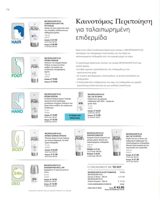150 ml
25070
Ελλάδα: € 27,50
(18,33 ανά 100 ml)
Κύπρος: € 26,90
(17,93 ανά 100 ml)
100 ml
25052
Ελλάδα: € 19,90
Κύπρος: € 19,50
75 ml
25050
Ελλάδα: € 19,90
(26,53 ανά 100 ml)
Κύπρος: € 19,50
(26,00 ανά 100 ml)
75 ml
25051
Ελλάδα: € 16,50
(22,00 ανά 100 ml)
Κύπρος: € 15,90
(21,20 ανά 100 ml)
75 ml
25020
Ελλάδα: € 32,90
(43,87 ανά 100 ml)
Κύπρος: € 31,90
(42,53 ανά 100 ml)
200 ml
25021
Ελλάδα: € 27,50
(13,75 ανά 100 ml)
Κύπρος: € 26,90
(13,45 ανά 100 ml)
200 ml
25023
Ελλάδα: € 21,90
(10,95 ανά 100 ml)
Κύπρος: € 21,50
(10,75 ανά 100 ml)
50 ml
25022
Ελλάδα: € 14,50
(29,00 ανά 100 ml)
Κύπρος: € 13,90
(27,80 ανά 100 ml)
25109
€ 21,90
€ 27,50
ΣΥΝΟΛΟ ΜΕΜΟΝΩΜΕΝΩΝ ΠΡΟΪΟΝΤΩΝ € 49,40
ΕΙΔΙΚΗ ΤΙΜΗ ΣΕΤ ΜΟΝΟ Ελλάδα: € 43,90
 Κύπρος από € 48,40 μόνο € 42,50
Συγκριτικές Λιανικές Τιμές με Ομοειδή Προϊόντα της Αγοράς
78
ΕΞΟΙΚΟΝΟΜΕΙΤΕ ΜΕ ΤΟ ΣΕΤ
Καινοτόμος Περιποίηση
για ταλαιπωρημένη
επιδερμίδα
Χάρη στον ειδικό συνδυασμό δραστικών ουσιών, η MICROSILVER PLUS
προσφέρει ένα πρόγραμμα περιποίησης για την ξηρή και
ταλαιπωρημένη επιδερμίδα από την κορυφή μέχρι τα νύχια.
Το σύμπλεγμα δραστικών ουσιών της σειράς MICROSILVER PLUS έχει
τριπλή δράση:
• Αντιβακτηριακή, αγκαλιάζοντας την επιδερμίδα με ένα
προστατευτικό φιλμ
• Οι ενώσεις ψευδαργύρου υποστηρίζουν τη φυσική ανάπλαση της
επιδερμίδας
• Η δεξπανθενόλη σταθεροποιεί την όψη της επιδερμίδας και χαρίζει
περισσότερη ελαστικότητα και μια αίσθηση απαλότητας
MICROSILVER PLUS
ΣΑΜΠΟΥΑΝ ΚΑΤΑ ΤΗΣ
ΠΙΤΥΡΙΔΑΣ
Απαλό και ήπιο Σαμπουάν κατά
της πιτυρίδας. Ενδείκνυται για
καθημερινή χρήση.
MICROSILVER PLUS
ΚΡΕΜΑ ΠΟΔΙΩΝ
Απλώστε την ελαφριά Κρέμα
Ποδιών το πρωί και όποτε
νιώθετε την ανάγκη για
ενυδάτωση. Απορροφάται
άμεσα.
ΥΓΙΕΙΝΗ ΚΑΙ
ΠΡΑΚΤΙΚΗ
MICROSILVER PLUS
ΚΡΕΜΑ ΧΕΡΙΩΝ
Ενυδατική Κρέμα Χεριών. Περιέχει
προστατευτικό σύμπλεγμα
μεταλλικών στοιχείων. Απλώστε στα
χέρια όποτε νιώθετε την ανάγκη για
ενυδάτωση.
MICROSILVER PLUS
GEL ΓΙΑ ΤΑ ΧΕΡΙΑ
Ενδείκνυται για γρήγορο
καθαρισμό καθ‘ οδόν – ακόμα και
χωρίς νερό.
MICROSILVER PLUS
ΚΡΕΜΑ ΓΕΝΙΚΗΣ ΧΡΗΣΗΣ
Πλούσια Κρέμα Γενικής Χρήσης
για τοπική εφαρμογή. Για πολύ
ξηρή επιδερμίδα.
MICROSILVER PLUS
ΛΟΣΙΟΝ ΣΩΜΑΤΟΣ
Ελαφριά Λοσιόν Σώματος για
μόνιμη χρήση. Ιδανική για
ταλαιπωρημένη επιδερμίδα.
MICROSILVER PLUS
GEL ΓΙΑ ΤΟ ΝΤΟΥΣ
Απαλό Gel για το Ντους για
καθημερινό καθαρισμό της
ταλαιπωρημένης επιδερμίδας.
Ιδανική προετοιμασία για την
περιποίηση που ακολουθεί.
MICROSILVER PLUS
ΑΠΟΣΜΗΤΙΚΟ ROLL-ON
Εφαρμόστε το πρωί και μετά το
ντους. MICROSILVER PLUS ΣΕΤ ΣΩΜΑΤΟΣ
MICROSILVER PLUS
Gel για το Ντους · 200 ml
MICROSILVER PLUS
Λοσιόν Σώματος · 200 ml
 