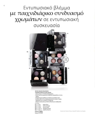 4 x 0,5 g
01 | 11150-1 	 Night Rock
02 | 11150-3 	 Velvet Vintage
03 | 11150-8 	 Secret Dawn
04 | 11150-10 	 Delighted Nude
05 | 11150-12	 Sublime Marine
Ελλάδα: € 38,90
Κύπρος: € 37,50
Συγκριτικές Λιανικές Τιμές με Ομοειδή Προϊόντα της Αγοράς
8
Εντυπωσιακό βλέμμα
με παιχνιδιάρικο συνδυασμό
χρωμάτων σε εντυπωσιακή
συσκευασία
Artistic Quattro Eyeshadow
Τετραπλή παλέτα με σκιές ματιών
• Σκιές ματιών σε ποικιλία αποχρώσεων
• Σατινέ υφή και χρωματικά παιχνίδια εξασφαλίζουν έντονη
λάμψη
• Επαναστατική σύνθεση με απαλή και μεταξένια υφή
• Σύνθεση Wet   Dry: Χρησιμοποιούνται στεγνές ή υγρές.
Εφαρμόστε με το πινέλο ή το δάχτυλο
• Deluxe συσκευασία με διπλό απλικατέρ και καθρεφτάκι
TOP
SELLER!
 