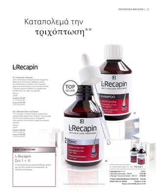 200 ml
27000
Ελλάδα: € 22,50
(11,25 ανά 100 ml)
Κύπρος: € 21,90
(10,95 ανά 100 ml)
200 ml
27001
Ελλάδα: € 44,50
(22,25 ανά 100 ml)
Κύπρος: € 42,90
(21,45 ανά 100 ml)
€ 22,50
€ 44,50
27002
ΣΥΝΟΛΟ ΜΕΜΟΝΩΜΕΝΩΝ ΠΡΟΪΟΝΤΩΝ € 67,00
ΕΙΔΙΚΗ ΤΙΜΗ ΣΕΤ ΜΟΝΟ  Ελλάδα: € 57,90
 Κύπρος από € 64,80 μόνο € 55,90Συγκριτικές Λιανικές Τιμές με Ομοειδή Προϊόντα της Αγοράς
81
TOP
SELLER!
ΕΞΟΙΚΟΝΟΜΕΙΤΕ ΜΕ ΤΟ ΣΕΤ
Σας συνιστούμε:
L-Recapin
Σετ 1 + 1!
Η συστηματική και μακροπρόθεσμη χρήση
και των δύο προϊόντων εξασφαλίζει το
ιδανικό αποτέλεσμα.
ΠΕΡΙΠΟΙΗΣΗ ΜΑΛΛΙΩΝ |
Καταπολεμά την
τριχόπτωση**
L-Recapin Σετ 1 + 1
L-Recapin Σαμπουάν · 200 ml
L-Recapin Τονωτική Λοσιόν · 200 ml
01 | Σαμπουάν L-Recapin
Ένας συνδυασμός δερματολογικά ελεγμένων
δραστικών συστατικών καθαρίζει απαλά
και περιποιείται τα μαλλιά. Η συστηματική
χρήση σε συνδυασμό με την Τονωτική Λοσιόν
L-Recapin μειώνει αισθητά την τριχόπτωση
και βελτιώνει την όψη των μαλλιών.
02 | L-Recapin Τονωτική Λοσιόν
**Η L-Recapin Τονωτική Λοσιόν σταματά την
κληρονομική τριχόπτωση. Απλώστε ομοιόμορφα
την Τονωτική Λοσιόν μετά το λούσιμο σε
νωπά μαλλιά. Έπειτα κάνετε μασάζ με κυκλικές
κινήσεις.
 