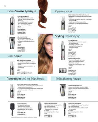 300 ml
26040
Ελλάδα: € 14,50
(48,33 ανά 1000 ml)
Κύπρος: € 13,90
(46,33 ανά 1000 ml)
150 ml
26052
Ελλάδα: € 9,90
(6,60 ανά 100 ml)
Κύπρος: € 9,50
(6,33 ανά 100 ml)
150 ml
26051
Ελλάδα: € 10,90 (7,27 ανά 100 ml)
Κύπρος: € 10,90 (7,27 ανά 100 ml)
150 ml
26053
Ελλάδα: € 10,90
(7,27 ανά 100 ml)
Κύπρος: € 10,90
(7,27 ανά 100 ml)
200 ml
26039
Ελλάδα: € 12,90
(6,45 ανά 100 ml)
Κύπρος: € 12,50
(6,25 ανά 100 ml)
150 ml
26037
Ελλάδα: € 10,90
(7,27 ανά 100 ml)
Κύπρος: € 10,90
(7,27 ανά 100 ml)
150 ml
26038
Ελλάδα: € 10,90
(7,27 ανά 100 ml)
Κύπρος: € 10,90
(7,27 ανά 100 ml)
150 ml
26050
Ελλάδα: € 10,90
(7,27 ανά 100 ml)
Κύπρος: € 10,90
(7,27 ανά 100 ml)
4774
Ελλάδα: € 21,90
Κύπρος: € 21,50 4568
Ελλάδα: € 21,90
Κύπρος: € 21,50
4567
Ελλάδα: € 21,90
Κύπρος: € 21,50Συγκριτικές Λιανικές Τιμές με Ομοειδή Προϊόντα της Αγοράς
84
...και Λάμψη
Extra Δυνατό Κράτημα
Styling Περιποίησης
Εκθαμβωτική ΛάμψηΠροστασία από τη Θερμότητα
Φρεσκάρισμα
ΣΠΡΕΪ ΦΙΞΑΡΙΣΜΑΤΟΣ
• Σπρέι Φιξαρίσματος για δυνατό
κράτημα και αποτέλεσμα μεγάλης
διάρκειας
• Τα μαλλιά διατηρούν τη φυσική
τους ελαστικότητα, αποκτούν
όγκο και μεταξένια λάμψη
GEL ΧΤΕΝΙΣΜΑΤΟΣ
• Για πολύ δυνατό κράτημα
• Περιποιείται με προβιταμίνη Β5
• Εφαρμόστε σε βρεγμένα ή στεγνά
μαλλιά
ΛΑΚ ΜΑΛΛΙΩΝ ΓΙΑ ΛΑΜΨΗ
• Για πολύ δυνατό κράτημα και λάμψη
• Αφαιρείται εύκολα με το χτένισμα, δεν
κολλάει
• Εφαρμόστε αφού ολοκληρώσετε το
χτένισμά σας
ΣΠΡΕΪ ΦΡΕΣΚΑΡΙΣΜΑΤΟΣ ΓΙΑ ΤΑ ΜΑΛΛΙΑ
• Φρεσκάρει το χτένισμα και τα μαλλιά ανά πάσα
στιγμή
• Προσφέρει κράτημα και φροντίζει τα μαλλιά με
προβιταμίνη Β5
• Χαρίζει άμεσα αίσθηση φρεσκάδας
• Εφαρμόστε στα μαλλιά όποτε επιθυμείτε
STYLING MOUSSE
• Κρεμώδης και περιποιητικός αφρός
για μέτριο κράτημα
• Προσφέρει κράτημα και όγκο
μεγάλης διάρκειας χωρίς να
ξηραίνει τα μαλλιά
ΚΡΕΜΑ ΔΙΑΜΟΡΦΩΣΗΣ
• Ιδανικός συνδυασμός θρεπτικών
ουσιών και συστατικών styling
• Προσφέρει κράτημα
• Ιδανικό για το σωστό styling των
μαλλιών
ΣΠΡΕΪ ΠΡΟΣΤΑΣΙΑΣ ΑΠΟ ΤΗ ΘΕΡΜΟΤΗΤΑ
• Προστατεύει τα μαλλιά από τη θερμότητα (σεσουάρ,
σίδερο μαλλιών, ισιωτικό, κτλ.)
• Το σύμπλεγμα με θαλάσσιο κολλαγόνο (marine) δρα
αναζωογονητικά και ενυδατικά
ΙΣΙΩΤΙΚΟ BALM ΜΑΛΛΙΩΝ
• Ισιώνει και προσφέρει μοναδική λάμψη
• Χαρίζει μεταξένια απαλότητα στα μαλλιά
• Ενυδατώνει
ΕΠΙΠΕΔΗ ΒΟΥΡΤΣΑ
• Με σφαιρικές άκρες που
προστατεύουν την τρίχα
• 13 σειρές συνθετικά δοντάκια
Διαστάσεις: περ. 24,5 cm x 8 cm
ΣΤΡΟΓΓΥΛΗ ΒΟΥΡΤΣΑ 50
• Για γρηγορότερο στέγνωμα μαλλιών
• Με ελαστικό χερούλι
• Με αποσπώμενο τμήμα για
διαχωρισμό και καθαρισμό
Ø 50 mm
Διαστάσεις: περ. 27 cm x 7 cm
ΣΤΡΟΓΓΥΛΗ ΒΟΥΡΤΣΑ 33
• Για γρηγορότερο στέγνωμα των μαλλιών
• Με ελαστικό χερούλι
• Με αποσπώμενο τμήμα για διαχωρισμό
και καθαρισμό
Ø 33 mm
Διαστάσεις: περ. 26 cm x 5 cm
 
