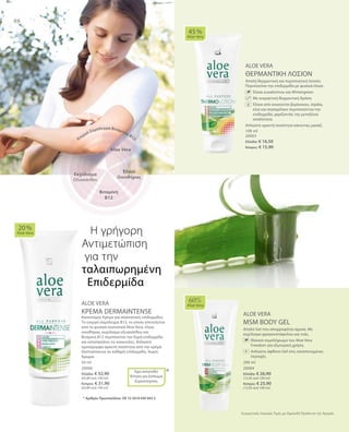 100 ml
20003
Ελλάδα: € 16,50
Κύπρος: € 15,90
200 ml
20004
Ελλάδα: € 26,90
(13,45 ανά 100 ml)
Κύπρος: € 25,90
(12,95 ανά 100 ml)
50 ml
20006
Ελλάδα: € 32,90
(65,80 ανά 100 ml)
Κύπρος: € 31,90
(63,80 ανά 100 ml)
*
Συγκριτικές Λιανικές Τιμές με Ομοειδή Προϊόντα της Αγοράς
88
ALOE VERA
ΘΕΡΜΑΝΤΙΚΗ ΛΟΣΙΟΝ
Απαλή θερμαντική και περιποιητική λοσιόν.
Περιποιείται την επιδερμίδα με φυσικά έλαια.
	 	 Έλαια ευκαλύπτου και Wintergreen
		Με ευεργετική θερμαντική δράση
	 	 Έλαια από κουκούτσι βερίκοκου, Jojoba,
ελιά και σησαμέλαιο περιποιούνται την
επιδερμίδα, χαρίζοντάς της μεταξένια
απαλότητα.
Απλώστε αρκετή ποσότητα κάνοντας μασάζ.
ALOE VERA
ΚΡΕΜΑ DERMAINTENSE
Καινοτόμος Κρέμα για απαιτητικές επιδερμίδες.
Το ενεργό σύμπλεγμα Β12, το οποίο αποτελείται
από τα φυσικά συστατικά Aloe Vera, έλαιο
οινοθήρας, εκχύλισμα οξυακάνθου και
Βιταμίνη Β12 περιποιείται την ξηρή επιδερμίδα
και καταπραΰνει τις κοκκινίλες. Απλώστε
ομοιόμορφα αρκετή ποσότητα από την κρέμα
Dermaintense σε καθαρή επιδερμίδα. Χωρίς
Άρωμα.
ALOE VERA
MSM BODY GEL
Απαλό Gel που απορροφάται άμεσα. Με
εκχύλισμα φραγκοστάφυλου και ιτιάς.
	 	 Iδανικό συμπλήρωμα του Aloe Vera
Freedom για εξωτερική χρήση.
		Απλώστε άφθονο Gel στις καταπονημένες
περιοχές.
45 %
Aloe Vera
20 %
Aloe Vera
Έχει κατατεθεί
Αίτηση για Δίπλωμα
Ευρεσιτεχνίας
60%
Aloe Vera
Η γρήγορη
Αντιμετώπιση
για την	
ταλαιπωρημένη
Επιδερμίδα
* Αριθμός Πρωτοκόλλου: DE 10 2010 030 443.3
Aloe Vera
Έλαιο
Οινοθήρας
Ενεργό Σύμπλεγμα Βιταμίνης Β12
Βιταμίνη
Β12
Εκχύλισμα
Οξυακάνθου
+
 