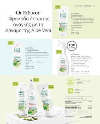 100 ml
20002
Ελλάδα: € 20,90
Κύπρος: € 19,90
100 ml
20001
Ελλάδα: € 16,50
Κύπρος: € 15,90
89
ALOE VERA
ΜΕ ΠΡΟΠΟΛΗ
		Απαλή κρέμα. Συνδυάζει την πρόπολη από
τις κηρύθρες των μελισσών με ενυδατική
Aloe Vera σε μια πλούσια κρέμα για ξηρές
επιδερμίδες που έχουν ιδιαίτερη ανάγκη
από περιποίηση.
Φυσικό κερί μελισσών
Εντατική ενυδάτωση
ALOE VERA
ΣΥΜΠΥΚΝΩΜΑ
Gel Aloe Vera από το εσωτερικό του φύλλου
στη φυσική του μορφή και σύσταση. Μέγιστη
ενυδάτωση και υψηλή συγκέντρωση Aloe Vera.
	 	 Χαρίζει στην επιδερμίδα ελαστικότητα και
λάμψη
		Δροσίζει
Εφαρμόστε πάνω στην επιδερμίδα
ALOE VERA
ΣΠΡΕΪ ΑΜΕΣΗΣ ΔΡΑΣΗΣ
Ισχυρός συνδυασμός από Aloe Vera και 12
επιλεγμένα εκχυλίσματα βοτάνων.
		Δρα σαν προστατευτικό φιλμ στην
απαιτητική επιδερμίδα.
		 Ανακουφίζει και δροσίζει.
Απλά ψεκάστε πάνω στην επιδερμίδα.
79 %
Aloe Vera
90%
Aloe Vera
83 %
Aloe Vera
79%
Aloe Vera
83 %
Aloe Vera
90 %
Aloe Vera
500 ml
20000
Ελλάδα: € 24,50	 Κύπρος: € 23,50
(49,00 ανά 1000 ml)	 (47,00 ανά 1000 ml)
ΕΞΟΙΚΟΝΟΜΕΙΤΕ ΜΕ ΤΟ ΣΕΤ
Οι Ειδικοί:
Φροντίδα έκτακτης
ανάγκης με τη
Δύναμη της Aloe Vera
Άριστη
Ποιότητα και Πιστοποιημένη
Προέλευση
Πρώτων Υλών
ALOE VERA ΠΕΡΙΠΟΙΗΣΗ |
TOP
SELLER!
ALOE VERA BOX 20050
Το δικό σας Σετ Περιποίησης„πρώτων βοηθειών“
3 προϊόντα σε μια συσκευασία:
Aloe Vera με Πρόπολη, 100 ml
Aloe Vera Συμπύκνωμα, 100 ml
Aloe Vera Σπρέι Άμεσης Δράσης
Aloe Vera Σπρέι Άμεσης Δράσης σε πρακτική συσκευασία των 150 ml
(ειδική συσκευασία που διατίθεται μόνο με το Box)
*Συμπεριλαμβάνεται η ενημερωτική Μπροσούρα Aloe Vera ΔΩΡΕΑΝ
ΣΥΝΟΛΟ ΜΕΜΟΝΩΜΕΝΩΝ ΠΡΟΪΟΝΤΩΝ € 48,30
ΕΙΔΙΚΗ ΤΙΜΗ ΣΕΤ ΜΟΝΟ Ελλάδα: € 41,50
 Κύπρος από € 46,30 μόνο € 39,90
€ 20,90
€ 16,50
€ 10,90
Ελεγμένη
Aνεκτικότητα στην
Επιδερμίδα
 