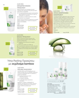 75 ml
20064
Ελλάδα: € 21,90
(29,20 ανά 100 ml)
Κύπρος: € 21,50
(28,67 ανά 100 ml)
25 τεμάχια
20012
Ελλάδα: € 5,50 	Κύπρος: € 5,50
50 ml
20119
Ελλάδα: € 17,90
(35,80 ανά 100 ml)
Κύπρος: € 17,50
(35,00 ανά 100 ml)
75 ml
20013
Ελλάδα: € 12,90
(17,20 ανά 100 ml)
Κύπρος: € 12,50
(16,67 ανά 100 ml)
20020
€ 5,50
€ 12,90
€ 13,90
€ 13,90
ΣΥΝΟΛΟ ΜΕΜΟΝΩΜΕΝΩΝ ΠΡΟΪΟΝΤΩΝ € 46,20
ΕΙΔΙΚΗ ΤΙΜΗ ΣΕΤ ΜΟΝΟ Ελλάδα: € 41,90
 Κύπρος από € 45,00 μόνο € 39,90
90
ALOE VERA
ΕΝΥΔΑΤΙΚΗ ΜΑΣΚΑ
ΠΡΟΣΩΠΟΥ
Μάσκα προσώπου που προσφέρει εντατική
ενυδάτωση. Με υαλουρονικό οξύ, βούτυρο καριτέ
(shea butter) και ελαιόλαδο.
	 	 Το εκχύλισμα βιολογικών άγριων τριανταφύλλων
δρα καταπραϋντικά και βελτιώνει την όψη της
επιδερμίδας του προσώπου
		Προσφέρει μια αίσθηση δροσιάς και ευεξίας
		Ενυδατώνει την επιδερμίδα
Απλώστε αρκετή ποσότητα σε πρόσωπο και ντεκολτέ,
αφήστε να δράσει για 10-15 λεπτά και αφαιρέστε
απαλά με λίγο βαμβάκι.
ALOE VERA
ΑΠΑΛΑ ΜΑΝΤΗΛΑΚΙΑ
ΚΑΘΑΡΙΣΜΟΥ
Τα απαλά μαντηλάκια καθαρισμού χωρίς οινόπνευμα
εξασφαλίζουν βαθύ καθαρισμό με απαλό και ήπιο
τρόπο για το πρόσωπο, το λαιμό και τα μάτια, χωρίς
να ξηραίνουν την επιδερμίδα. Η απαλή τους υφή
σε συνδυασμό με την εξίσου απαλή τους σύνθεση
περιποιείται την επιδερμίδα. Με 30% Aloe Vera.
		Με ιδιαίτερα περιποιητικά συστατικά και Aloe Vera
	 	 Τέλειος καθαρισμός ανά πάσα στιγμή  
		Για μια ευχάριστη αίσθηση μεταξένιας απαλότητας
Περάστε πάνω από όλο το πρόσωπο, το λαιμό και τα
μάτια.
ALOE VERA
ΜΑΣΚΑ ΠΡΟΣΩΠΟΥ
Απαλή και δροσιστική μάσκα προσώπου. Με
πολύτιμα έλαια από σπόρους ρυζιού, πρωτεΐνες
σιταριού και αλλαντοΐνη.
		Εκχύλισμα ελιάς αναζωογονεί και χαρίζει
ενυδάτωση
		 Ιδανικό και ως βάση για το Make-Up
		 Για μια δροσερή, λαμπερή και απαλή επιδερμίδα
Απλώστε σε καθαρό πρόσωπο και ντεκολτέ. Αφήστε
τη να δράσει και στη συνέχεια κάντε απαλό μασάζ.
ALOE VERA
PEELING ΠΡΟΣΩΠΟΥ
Ο φυσικός τρόπος για την απομάκρυνση των
νεκρών κυττάρων από την επιδερμίδα. Ομαλοποιεί
την υφή της επιδερμίδας χωρίς να επηρεάζει τη
φυσική της ισορροπία.
	Εκχύλισμα bamboo και κόκκοι 		
απολέπισης bamboo
	 Για όμορφη επιδερμίδα
	Η επιδερμίδα δείχνει λαμπερή και 		
ανανεωμένη
Εφαρμόστε 2-3 φορές την εβδομάδα στο
πρόσωπο, στο λαιμό και στο ντεκολτέ, κάνοντας
απαλό μασάζ, αποφεύγοντας την περιοχή των
ματιών. Ξεπλένετε με χλιαρό νερό.
50 %
Aloe Vera
30 %
Aloe Vera
50 %
Aloe Vera
50 %
Aloe Vera
ΕΞΟΙΚΟΝΟΜΕΙΤΕ ΜΕ ΤΟ ΣΕΤ
*
*
*
Έχει κατατεθεί
Αίτηση για Δίπλωμα
Ευρεσιτεχνίας
+
Έχει κατατεθεί
Αίτηση για Δίπλωμα
Ευρεσιτεχνίας
+
Έχει κατατεθεί
Αίτηση για Δίπλωμα
Ευρεσιτεχνίας
+
Ήπιο Peeling Προσώπου
με εκχύλισμα bamboo
* Αριθμός Πρωτοκόλλου: DE 10 2010 030 654.1
ALOE VERA
ΣΕΤ ΚΑΘΑΡΙΣΜΟΥ ΠΡΟΣΩΠΟΥ
Μαντηλάκια Καθαρισμού · 25 τεμ.
Peeling Προσώπου · 75 ml
Λοσιόν Προσώπου · 200 ml
Γαλάκτωμα Καθαρισμού · 200 ml
+
 