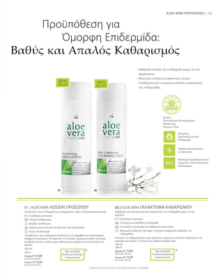 200 ml
20011
Ελλάδα: € 13,90
(6,95 ανά 100 ml)
Κύπρος: € 13,50
(6,75 ανά 100 ml)
200 ml
20010
Ελλάδα: € 13,90
(6,95 ανά 100 ml)
Κύπρος: € 13,50
(6,75 ανά 100 ml)
Συγκριτικές Λιανικές Τιμές με Ομοειδή Προϊόντα της Αγοράς
91
01 | ALOE VERA ΛΟΣΙΟΝ ΠΡΟΣΩΠΟΥ
Ενυδατώνει την επιδερμίδα και απομακρύνει τυχόν υπολείμματα μακιγιάζ.
		 Εκχύλισμα γιασεμιού
		 Απαλός καθαρισμός
	 	 Χαρίζει ενυδάτωση
	 	 Χαρίζει ελαστικότητα και δροσίζει την επιδερμίδα
	 	 Χωρίς Οινόπνευμα
Τοποθετήστε την επιθυμητή ποσότητα σε ένα βαμβάκι και ταμπονάρετε
ελαφρά το πρόσωπο, το λαιμό και το ντεκολτέ. Χρησιμοποιήστε την πρωί
και βράδυ μετά το γαλάκτωμα καθαρισμού εξαιρώντας την περιοχή των
ματιών.
02 | ALOE VERA ΓΑΛΑΚΤΩΜΑ ΚΑΘΑΡΙΣΜΟΥ
Καθαρίζει αποτελεσματικά και περιποιείται την επιδερμίδα χωρίς να την
ξηραίνει.
		 Εκχύλισμα γιασεμιού
		 Για ξηρή και ευαίσθητη επιδερμίδα
		 Για απαλό ντεμακιγιάζ και καθαρισμό προσώπου
		Ιδιαίτερα ενυδατικό. Διατηρεί τη φυσική ισορροπία υγρασίας της
επιδερμίδας.
Απλώστε το καθημερινά σε υγρό πρόσωπο, λαιμό και ντεκολτέ εξαιρώντας την
περιοχή των ματιών. Ξεπλένετε με άφθονο χλιαρό νερό.
50 %
Aloe Vera
50 %
Aloe Vera
* *
Βιολογικά Εκχυλίσματα από
Ελεγμένες, Πιστοποιημένες
Καλλιέργειες
ALOE VERA ΠΕΡΙΠΟΙΗΣΗ |
Προϋπόθεση για
Όμορφη Επιδερμίδα:
Βαθύς και Απαλός Καθαρισμός
• Καθαρίζει απαλά την επιδερμίδα χωρίς να την
αφυδατώνει
• Ιδιαίτερα ενυδατικές δραστικές ουσίες
σταθεροποιούν το φυσικό επίπεδο ενυδάτωσης
της επιδερμίδας
Άριστη
Ποιότητα και Πιστοποιημένη
Προέλευση
Πρώτων Υλών
Έχει κατατεθεί
Αίτηση για Δίπλωμα
Ευρεσιτεχνίας
Έχει κατατεθεί
Αίτηση για Δίπλωμα
Ευρεσιτεχνίας
Υψηλή περιεκτικότητα
σε Aloe Vera
Ελεγμένη
Aνεκτικότητα στην
Επιδερμίδα
 
