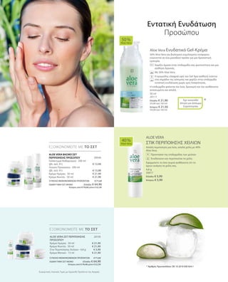 50 ml
20111
Ελλάδα: € 21,90
(43,80 ανά 100 ml)
Κύπρος: € 21,50
(43,00 ανά 100 ml)
20046
€ 13,90
€ 13,90
€ 21,90
€ 21,90
4,8 g
20017
Ελλάδα: € 5,90
Κύπρος: € 5,90
20130
€ 21,90
€ 21,90
€ 5,90
€ 21,90
ΣΥΝΟΛΟ ΜΕΜΟΝΩΜΕΝΩΝ ΠΡΟΪΟΝΤΩΝ € 71,60
ΕΙΔΙΚΗ ΤΙΜΗ ΣΕΤ ΜΟΝΟ Ελλάδα: € 64,90
 Κύπρος από € 70,00 μόνο € 62,90
ΣΥΝΟΛΟ ΜΕΜΟΝΩΜΕΝΩΝ ΠΡΟΪΟΝΤΩΝ € 71,60
ΕΙΔΙΚΗ ΤΙΜΗ ΣΕΤ ΜΟΝΟ Ελλάδα: € 64,90
 Κύπρος από € 70,40 μόνο € 62,90
Συγκριτικές Λιανικές Τιμές με Ομοειδή Προϊόντα της Αγοράς
Aloe Vera Ενυδατικό Gel-Κρέμα
50% Aloe Vera και βιολογικά εκχυλίσματα νούφαρου
ενώνονται σε ένα μοναδικό προϊόν για μια δροσιστική
εμπειρία.
	 	 Χαρίζει άμεσα στην επιδερμίδα σας φωτεινότητα και μια
αίσθηση δροσιάς.
		 Με 50% Aloe Vera.
		Η κρεμώδης ελαφριά υφή του Gel δρα αισθητά ενάντια
στα σημάδια της κόπωσης και χαρίζει στην επιδερμίδα
εντατική ενυδάτωση χωρίς ίχνη λιπαρότητας.
Η επιδερμίδα φαίνεται πιο λεία, δροσερή και την αισθάνεστε
ανανεωμένη και απαλή.
ALOE VERA
ΣΤΙΚ ΠΕΡΙΠΟΙΗΣΗΣ ΧΕΙΛΙΩΝ
Απαλή περιποίηση για λεία, απαλά χείλη με 40%
Aloe Vera.
		 Προστασία της επιδερμίδας των χειλιών
		 Ενυδατώνει και περιποιείται τα χείλη
Εφαρμόστε το όσο συχνά αισθάνεστε ότι το
έχουν ανάγκη τα χείλη σας.
50 %
Aloe Vera
40 %
Aloe Vera
ΕΞΟΙΚΟΝΟΜΕΙΤΕ ΜΕ ΤΟ ΣΕΤ
ΕΞΟΙΚΟΝΟΜΕΙΤΕ ΜΕ ΤΟ ΣΕΤ
*Έχει κατατεθεί
Αίτηση για Δίπλωμα
Ευρεσιτεχνίας
Εντατική Ενυδάτωση
Προσώπου
+ALOE VERA ΒΑΣΙΚΟ ΣΕΤ
ΠΕΡΙΠΟΙΗΣΗΣ ΠΡΟΣΩΠΟΥ
Γαλάκτωμα Καθαρισμού · 200 ml
(βλ. σελ. 91)
Λοσιόν Προσώπου · 200 ml
(βλ. σελ. 91)
Κρέμα Ημέρας · 50 ml
Κρέμα Νυκτός · 50 ml
* Αριθμός Πρωτοκόλλου: DE 10 2010 030 654.1
ALOE VERA ΣΕΤ ΠΕΡΙΠΟΙΗΣΗΣ
ΠΡΟΣΩΠΟΥ
Κρέμα Ημέρας · 50 ml
Κρέμα Νυκτός · 50 ml
Στικ Περιποίησης Χειλιών · 4,8 g
Κρέμα Ματιών · 15 ml
 