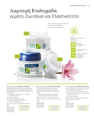 50 ml
20014
Ελλάδα: € 21,90
(43,80 ανά 100 ml)
Κύπρος: € 21,50
(43,00 ανά 100 ml)
50 ml
20015
Ελλάδα: € 21,90
(43,80 ανά 100 ml)
Κύπρος: € 21,50
(43,00 ανά 100 ml)
15 ml
20018
Ελλάδα: € 21,90
(146,00 ανά 100 ml)
Κύπρος: € 21,50
(143,33 ανά 100 ml)
93
01 | ALOE VERA ΚΡΕΜΑ ΗΜΕΡΑΣ
Αποτελεσματική κρέμα ενυδάτωσης με απαλό άρωμα
και περιποιητική σύνθεση. Η καθημερινή περιποίηση για
κάθε επιδερμίδα που έχει ανάγκη από ενυδάτωση και
αναζωογόνηση.
		Εκχύλισμα ακτινιδίου δροσίζει την επιδερμίδα
και περιέχει Βιταμίνη C
		 Παρέχει ενυδάτωση
		Εξασφαλίζει λαμπερή, απαλή και
δροσερή επιδερμίδα όλη την ημέρα
		 Ιδανική ως βάση για μακιγιάζ
Απλώστε την κρέμα το πρωί σε καθαρό πρόσωπο.
02 | ALOE VERA ΚΡΕΜΑ ΝΥΚΤΟΣ
Η απαλή σύνθεση και το χαλαρωτικό άρωμα
δημιουργούν την τέλεια αρμονία για εντατική
περιποίηση της επιδερμίδας κατά τη διάρκεια της
νύχτας.
	 	 Βιολογικό εκχύλισμα ελιάς και ελαιόλαδο
αναζωογονούν και χαρίζουν ενυδάτωση
		Περιποίηση κατά τη διάρκεια της νύχτας
Απλώστε την κρέμα το βράδυ σε καθαρό πρόσωπο.
03 | ALOE VERA ΚΡΕΜΑ ΜΑΤΙΩΝ
Ειδική περιποίηση για την ευαίσθητη περιοχή των
ματιών. Χαρίζει εντατική ενυδάτωση.
		Απαλή περιποίηση με εκχύλισμα μανόλιας
		Με τη βοήθεια του Haloxyl® αναζωογονείται η
περιοχή των ματιών
		Εντατική Περιποίηση
Ταμπονάρετε πρωί και βράδυ με απαλές κινήσεις
την περιοχή κάτω από τα μάτια.
50 %
Aloe Vera
50 %
Aloe Vera
50 %
Aloe Vera
* * *
Λαμπερή Επιδερμίδα
γεμάτη Ζωντάνια και Ελαστικότητα
ALOE VERA ΠΕΡΙΠΟΙΗΣΗ |
Βιολογικά Εκχυλίσματα
από Ελεγμένες,
Πιστοποιημένες
Καλλιέργειες
Άριστη
Ποιότητα και Πιστοποιημένη
Προέλευση
Πρώτων Υλών
Υψηλή περιεκτικότητα
σε Aloe Vera
Έχει κατατεθεί
Αίτηση για Δίπλωμα
Ευρεσιτεχνίας
+
Έχει κατατεθεί
Αίτηση για Δίπλωμα
Ευρεσιτεχνίας
Έχει κατατεθεί
Αίτηση για Δίπλωμα
Ευρεσιτεχνίας
• Χωρίς Parabens, χωρίς ορυκτά έλαια
• Χωρίς ζωικά εκχυλίσματα
• Χωρίς παράγωγα πετρελαίου
Ελεγμένη
Aνεκτικότητα στην
Επιδερμίδα
 