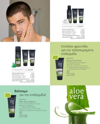 20403
€ 10,90
€ 10,90
€ 16,50
20407
€ 10,90
€ 10,90
€ 16,50
100 ml
20402
Ελλάδα: € 16,50
Κύπρος: € 15,90
100 ml
20401
Ελλάδα: € 10,90
Κύπρος: € 10,90
ΣΥΝΟΛΟ ΜΕΜΟΝΩΜΕΝΩΝ ΠΡΟΪΟΝΤΩΝ € 38,30
ΕΙΔΙΚΗ ΤΙΜΗ ΣΕΤ ΜΟΝΟ Ελλάδα: € 34,90
 Κύπρος από € 37,70 μόνο € 33,90
ΣΥΝΟΛΟ ΜΕΜΟΝΩΜΕΝΩΝ ΠΡΟΪΟΝΤΩΝ € 38,30
ΕΙΔΙΚΗ ΤΙΜΗ ΣΕΤ ΜΟΝΟ Ελλάδα: € 34,90
 Κύπρος από € 37,70 μόνο € 33,90
Aloe Vera
Κρέμα Anti-Stress
Πλούσια φόρμουλα για την καθημερινή
περιποίηση του προσώπου.
	 	 Χαρίζει μια φρέσκια και δροσερή όψη.
		Προσφέρει πλούσια ενυδάτωση τα πρωινά
και όποτε έχει ανάγκη η επιδερμίδα.
Aloe Vera
After Shave Balsam
Ήπια και απαλή φροντίδα μετά το ξύρισμα.
	 Μειώνει τον ερεθισμό της 		
επιδερμίδας μετά το ξύρισμα.
	 Ηρεμεί και ενυδατώνει την επιδερμίδα.
Εφαρμόστε στο πρόσωπο και το λαιμό μετά το ξύρισμα.
50 %
Aloe Vera
ΕΞΟΙΚΟΝΟΜΕΙΤΕ ΜΕ ΤΟ ΣΕΤ
ΕΞΟΙΚΟΝΟΜΕΙΤΕ ΜΕ ΤΟ ΣΕΤ
50 %
Aloe Vera
Επιπλέον φροντίδα
για την ταλαιπωρημένη
επιδερμίδα
Aloe Vera Ανδρικό Σετ I
Αφρός Ξυρίσματος 200 ml
After Shave Balsam · 100 ml
Κρέμα Anti-Stress · 100 ml
Aloe Vera Ανδρικό Σετ II
Gel ξυρίσματος · 150 ml
After Shave Balsam · 100 ml
Anti-Stress Κρέμα · 100 ml
Βάλσαμο
για την επιδερμίδα!
 