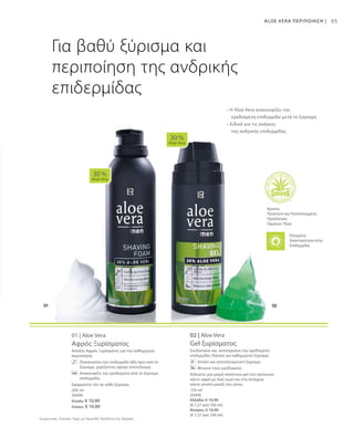 200 ml
20400
Ελλάδα: € 10,90
Κύπρος: € 10,90
150 ml
20406
Ελλάδα: € 10,90
(€ 7,27 ανά 100 ml)
Κύπρος: € 10,90
(€ 7,27 ανά 100 ml)
Συγκριτικές Λιανικές Τιμές με Ομοειδή Προϊόντα της Αγοράς
95
01 | Aloe Vera
Αφρός Ξυρίσματος
Απαλός Αφρός Ξυρίσματος για την καθημερινή
περιποίηση.
	 Περιποιείται την επιδερμίδα ήδη πριν από το
ξύρισμα, χαρίζοντας άψογο αποτέλεσμα.
	 Ανακουφίζει την ερεθισμένη από το ξύρισμα
επιδερμίδα.
Εφαρμόστε τον σε κάθε ξύρισμα.
02 | Aloe Vera
Gel ξυρίσματος
Ενυδατώνει και καταπραΰνει την ερεθισμένη
επιδερμίδα. Ιδανικό για καθημερινό ξύρισμα.
Απαλό και αποτελεσματικό ξύρισμα
Μειώνει τους ερεθισμούς
Απλώστε μια μικρή ποσότητα gel στο πρόσωπο,
κάντε αφρό με λίγο νερό και στη συνέχεια
κάντε απαλό μασάζ στα γένια.
30 %
Aloe Vera
30 %
Aloe Vera
ALOE VERA ΠΕΡΙΠΟΙΗΣΗ |
Για βαθύ ξύρισμα και
περιποίηση της ανδρικής
επιδερμίδας
• Η Aloe Vera ανακουφίζει την
	 ερεθισμένη επιδερμίδα μετά το ξύρισμα
• Ειδικά για τις ανάγκες
	 της ανδρικής επιδερμίδας
Άριστη
Ποιότητα και Πιστοποιημένη
Προέλευση
Πρώτων Υλών
Ελεγμένη
Aνεκτικότητα στην
Επιδερμίδα
 