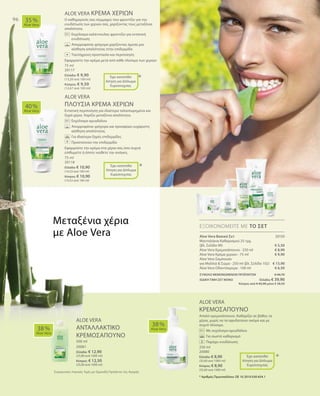 75 ml
20117
Ελλάδα: € 9,90
(13,20 ανά 100 ml)
Κύπρος: € 9,50
(12,67 ανά 100 ml)
20150
€ 5,50
€ 8,90
€ 9,90
€ 13,90
€ 6,50
75 ml
20118
Ελλάδα: € 10,90
(14,53 ανά 100 ml)
Κύπρος: € 10,90
(14,53 ανά 100 ml)
ΣΥΝΟΛΟ ΜΕΜΟΝΩΜΕΝΩΝ ΠΡΟΪΟΝΤΩΝ € 44,70
ΕΙΔΙΚΗ ΤΙΜΗ ΣΕΤ ΜΟΝΟ Ελλάδα: € 39,90
 Κύπρος από € 42,90 μόνο € 38,50
500 ml
20081
Ελλάδα: € 12,90
(25,80 ανά 1000 ml)
Κύπρος: € 12,50
(25,00 ανά 1000 ml)
250 ml
20080
Ελλάδα: € 8,90
(35,60 ανά 1000 ml)
Κύπρος: € 8,90
(35,60 ανά 1000 ml)
Συγκριτικές Λιανικές Τιμές με Ομοειδή Προϊόντα της Αγοράς
96
ALOE VERA ΚΡΕΜΑ ΧΕΡΙΩΝ
Ο καθημερινός σας σύμμαχος που φροντίζει για την
ενυδάτωση των χεριών σας, χαρίζοντας τους μεταξένια
απαλότητα.
		Εκχύλισμα καλέντουλας φροντίζει για εντατική
ενυδάτωση
		Απορροφάται γρήγορα χαρίζοντας άμεσα μια
αίσθηση απαλότητας στην επιδερμίδα
	 	 Ταυτόχρονη προστασία και περιποίηση
Εφαρμόστε την κρέμα μετά από κάθε πλύσιμο των χεριών
ALOE VERA
ΠΛΟΥΣΙΑ ΚΡΕΜΑ ΧΕΡΙΩΝ
Εντατική περιποίηση για ιδιαίτερα ταλαιπωρημένα και
ξηρά χέρια. Χαρίζει μεταξένια απαλότητα.
		Εκχύλισμα αμυγδάλου
		Απορροφάται γρήγορα και προσφέρει ευχάριστη
αίσθηση απαλότητας
		Για ιδιαίτερα ξηρές επιδερμίδες
		Προστατεύει την επιδερμίδα
Εφαρμόστε την κρέμα στα χέρια σας όσο συχνά
επιθυμείτε ή όποτε νιώθετε την ανάγκη.
ALOE VERA
ΚΡΕΜΟΣΑΠΟΥΝΟ
Απαλό κρεμοσάπουνο. Καθαρίζει σε βάθος τα
χέρια, χωρίς να τα αφυδατώνει ακόμα και με
συχνό πλύσιμο.
		 Με εκχύλισμα αμυγδάλου
		 Για σωστό καθαρισμό
		 Παρέχει ενυδάτωση
40 %
Aloe Vera
35 %
Aloe Vera
38 %
Aloe Vera
38 %
Aloe Vera
ΕΞΟΙΚΟΝΟΜΕΙΤΕ ΜΕ ΤΟ ΣΕΤ
*
*
*
Έχει κατατεθεί
Αίτηση για Δίπλωμα
Ευρεσιτεχνίας
Έχει κατατεθεί
Αίτηση για Δίπλωμα
Ευρεσιτεχνίας
+
+
Μεταξένια χέρια
με Aloe Vera
ALOE VERA
ΑΝΤΑΛΛΑΚΤΙΚΟ
ΚΡΕΜΟΣΑΠΟΥΝΟ
Έχει κατατεθεί
Αίτηση για Δίπλωμα
Ευρεσιτεχνίας
* Αριθμός Πρωτοκόλλου: DE 10 2010 030 654.1
Aloe Vera Βασικό Σετ
Μαντηλάκια Καθαρισμού 25 τμχ.
(βλ. Σελίδα 90)
Aloe Vera Κρεμοσάπουνο · 250 ml
Aloe Vera Κρέμα χεριών · 75 ml
Aloe Vera Σαμπουάν
για Μαλλιά  Σώμα · 250 ml (βλ. Σελίδα 102)
Aloe Vera Οδοντόκρεμα · 100 ml
 