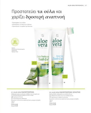 100 ml
20070
Ελλάδα: € 6,50
Κύπρος: € 6,50
100 ml
20071
Ελλάδα: € 6,50
Κύπρος: € 6,50
97
01 | ALOE VERA ΟΔΟΝΤΟΚΡΕΜΑ
Καθαρισμός ούλων και δοντιών σε βάθος, που επιτυγχάνει μια
εντυπωσιακά δροσερή αίσθηση σε όλο το στόμα.
		 Εκχύλισμα echinacea
		 Αποτελεσματικός καθαρισμός
Βουρτσίστε τα δόντια σας σχολαστικά πρωί, μεσημέρι και βράδυ
02 | ALOE VERA ΟΔΟΝΤΟΚΡΕΜΑ SENSITIVE
Ιδιαίτερα βαθύς καθαρισμός για ευαίσθητα δόντια.
		 Καθαριότητα ακόμη και για τα ευαίσθητα δόντια.
		 Προστατεύει το σμάλτο των δοντιών.
Βουρτσίστε τα δόντια σας σχολαστικά πρωί, μεσημέρι και βράδυ.
40 %
Aloe Vera
43 %
Aloe Vera
Προστατεύει τα ούλα και
χαρίζει δροσερή αναπνοή
• Προλαμβάνει την πλάκα
• Καταπραΰνει τα ούλα και τα δόντια
• Προστατεύει το σμάλτο των δοντιών
Άριστη
Ποιότητα και Πιστοποιημένη
Προέλευση
Πρώτων Υλών
ALOE VERA ΠΕΡΙΠΟΙΗΣΗ |
 