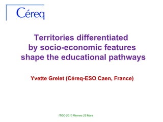 Territories differentiated  by socio-economic features shape the educational pathways Yvette Grelet (Céreq-ESO Caen, France) ITGO 2010 Rennes 25 Mars 