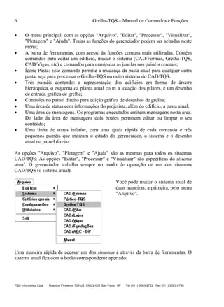 6 Grelha-TQS – Manual de Comandos e Funções
TQS Informática Ltda Rua dos Pinheiros 706 c/2 05422-001 São Paulo SP Tel (011) 3083-2722 Fax (011) 3083-2798
 O menu principal, com as opções "Arquivo", "Editar", "Processar", "Visualizar",
"Plotagem" e "Ajuda". Todas as funções do gerenciador podem ser achadas neste
menu;
 A barra de ferramentas, com acesso às funções comuns mais utilizadas. Contém
comandos para editar um edifício, mudar o sistema (CAD/Formas, Grelha-TQS,
CAD/Vigas, etc) e comandos para manipular as janelas nos painéis centrais;
 Ícone Pasta: Este comando permite a mudança da pasta atual para qualquer outra
pasta, seja para processar o Grelha-TQS ou outro sistema do CAD/TQS;
 Três painéis contendo: a representação dos edifícios em forma de árvore
hierárquica, o esquema da planta atual co m a locação dos pilares, e um desenho
de entrada gráfica de grelha;
 Controles no painel direito para edição gráfica de desenhos de grelha;
 Uma área de status com informações do projetista, além do edifício, a pasta atual;
 Uma área de mensagens. Os programas executados emitem mensagens nesta área.
Do lado da área de mensagens dois botões permitem editar ou limpar o seu
conteúdo;
 Uma linha de status inferior, com uma ajuda rápida de cada comando e três
pequenos painéis que indicam o estado do gerenciador, o sistema e o desenho
atual no painel direito.
As opções "Arquivo", "Plotagem" e "Ajuda" são as mesmas para todos os sistemas
CAD/TQS. As opções "Editar", "Processar" e "Visualizar" são específicas do sistema
atual. O gerenciador trabalha sempre no modo de operação de um dos sistemas
CAD/TQS (o sistema atual).
Você pode mudar o sistema atual de
duas maneiras: a primeira, pelo menu
"Arquivo".
Uma maneira rápida de acessar um dos sistemas é através da barra de ferramentas. O
sistema atual fica com o botão correspondente apertado:
 