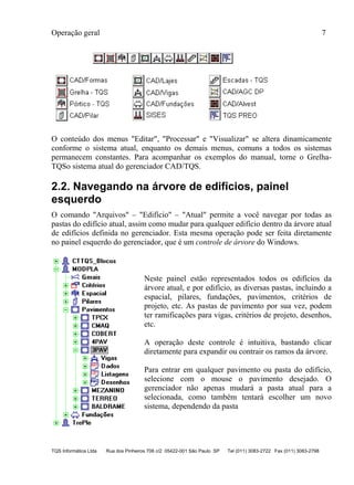 Operação geral 7
TQS Informática Ltda Rua dos Pinheiros 706 c/2 05422-001 São Paulo SP Tel (011) 3083-2722 Fax (011) 3083-2798
O conteúdo dos menus "Editar", "Processar" e "Visualizar" se altera dinamicamente
conforme o sistema atual, enquanto os demais menus, comuns a todos os sistemas
permanecem constantes. Para acompanhar os exemplos do manual, torne o Grelha-
TQSo sistema atual do gerenciador CAD/TQS.
2.2. Navegando na árvore de edifícios, painel
esquerdo
O comando "Arquivos" – "Edifício" – "Atual" permite a você navegar por todas as
pastas do edifício atual, assim como mudar para qualquer edifício dentro da árvore atual
de edifícios definida no gerenciador. Esta mesma operação pode ser feita diretamente
no painel esquerdo do gerenciador, que é um controle de árvore do Windows.
Neste painel estão representados todos os edifícios da
árvore atual, e por edifício, as diversas pastas, incluindo a
espacial, pilares, fundações, pavimentos, critérios de
projeto, etc. As pastas de pavimento por sua vez, podem
ter ramificações para vigas, critérios de projeto, desenhos,
etc.
A operação deste controle é intuitiva, bastando clicar
diretamente para expandir ou contrair os ramos da árvore.
Para entrar em qualquer pavimento ou pasta do edifício,
selecione com o mouse o pavimento desejado. O
gerenciador não apenas mudará a pasta atual para a
selecionada, como também tentará escolher um novo
sistema, dependendo da pasta
 