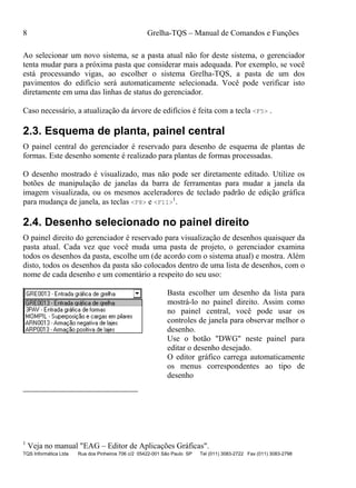 8 Grelha-TQS – Manual de Comandos e Funções
TQS Informática Ltda Rua dos Pinheiros 706 c/2 05422-001 São Paulo SP Tel (011) 3083-2722 Fax (011) 3083-2798
Ao selecionar um novo sistema, se a pasta atual não for deste sistema, o gerenciador
tenta mudar para a próxima pasta que considerar mais adequada. Por exemplo, se você
está processando vigas, ao escolher o sistema Grelha-TQS, a pasta de um dos
pavimentos do edifício será automaticamente selecionada. Você pode verificar isto
diretamente em uma das linhas de status do gerenciador.
Caso necessário, a atualização da árvore de edifícios é feita com a tecla <F5> .
2.3. Esquema de planta, painel central
O painel central do gerenciador é reservado para desenho de esquema de plantas de
formas. Este desenho somente é realizado para plantas de formas processadas.
O desenho mostrado é visualizado, mas não pode ser diretamente editado. Utilize os
botões de manipulação de janelas da barra de ferramentas para mudar a janela da
imagem visualizada, ou os mesmos aceleradores de teclado padrão de edição gráfica
para mudança de janela, as teclas <F8> e <F11>
1
.
2.4. Desenho selecionado no painel direito
O painel direito do gerenciador é reservado para visualização de desenhos quaisquer da
pasta atual. Cada vez que você muda uma pasta de projeto, o gerenciador examina
todos os desenhos da pasta, escolhe um (de acordo com o sistema atual) e mostra. Além
disto, todos os desenhos da pasta são colocados dentro de uma lista de desenhos, com o
nome de cada desenho e um comentário a respeito do seu uso:
Basta escolher um desenho da lista para
mostrá-lo no painel direito. Assim como
no painel central, você pode usar os
controles de janela para observar melhor o
desenho.
Use o botão "DWG" neste painel para
editar o desenho desejado.
O editor gráfico carrega automaticamente
os menus correspondentes ao tipo de
desenho
1
Veja no manual "EAG – Editor de Aplicações Gráficas".
 