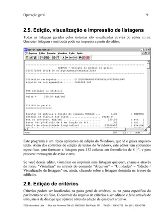 Operação geral 9
TQS Informática Ltda Rua dos Pinheiros 706 c/2 05422-001 São Paulo SP Tel (011) 3083-2722 Fax (011) 3083-2798
2.5. Edição, visualização e impressão de listagens
Todas as listagens geradas pelos sistemas são visualizadas através do editor EDITW.
Qualquer listagem visualizada pode ser impressa a partir do editor:
Este programa é um típico aplicativo de edição do Windows, que lê e grava arquivos
texto. Além dos controles de edição de textos do Windows, este editor tem comandos
específicos para formatar a listagem para 132 colunas em formulários de 8 ", e para
procurar mensagens de aviso e erro.
Se você deseja editar, visualizar ou imprimir uma listagem qualquer, chame-a através
do menu "Visualizar" ou através do comando "Arquivos" – "Utilidades" – "Edição /
Visualização de listagens" ou, ainda, clicando sobre a listagem desejada na árvore de
edifícios.
2.6. Edição de critérios
Critérios podem ser localizados na pasta geral de critérios, ou na pasta específica do
pavimento do edifício. O controle do arquivo de critérios a ser editado é feito através de
uma janela de diálogo que aparece antes da edição de qualquer arquivo.
 