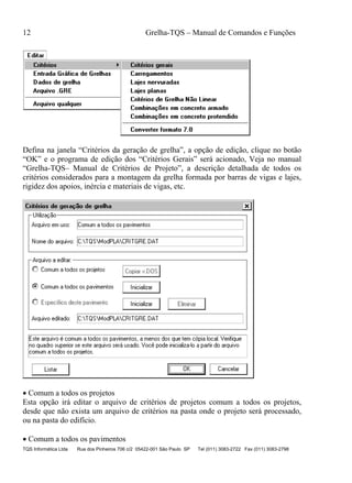 12 Grelha-TQS – Manual de Comandos e Funções
TQS Informática Ltda Rua dos Pinheiros 706 c/2 05422-001 São Paulo SP Tel (011) 3083-2722 Fax (011) 3083-2798
Defina na janela “Critérios da geração de grelha”, a opção de edição, clique no botão
“OK” e o programa de edição dos “Critérios Gerais” será acionado, Veja no manual
“Grelha-TQS– Manual de Critérios de Projeto”, a descrição detalhada de todos os
critérios considerados para a montagem da grelha formada por barras de vigas e lajes,
rigidez dos apoios, inércia e materiais de vigas, etc.
 Comum a todos os projetos
Esta opção irá editar o arquivo de critérios de projetos comum a todos os projetos,
desde que não exista um arquivo de critérios na pasta onde o projeto será processado,
ou na pasta do edifício.
 Comum a todos os pavimentos
 