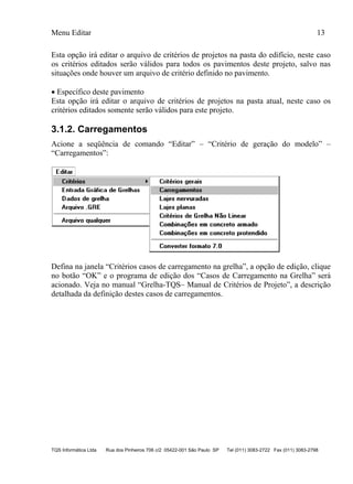Menu Editar 13
TQS Informática Ltda Rua dos Pinheiros 706 c/2 05422-001 São Paulo SP Tel (011) 3083-2722 Fax (011) 3083-2798
Esta opção irá editar o arquivo de critérios de projetos na pasta do edifício, neste caso
os critérios editados serão válidos para todos os pavimentos deste projeto, salvo nas
situações onde houver um arquivo de critério definido no pavimento.
 Específico deste pavimento
Esta opção irá editar o arquivo de critérios de projetos na pasta atual, neste caso os
critérios editados somente serão válidos para este projeto.
3.1.2. Carregamentos
Acione a seqüência de comando “Editar” – “Critério de geração do modelo” –
“Carregamentos”:
Defina na janela “Critérios casos de carregamento na grelha”, a opção de edição, clique
no botão “OK” e o programa de edição dos “Casos de Carregamento na Grelha” será
acionado. Veja no manual “Grelha-TQS– Manual de Critérios de Projeto”, a descrição
detalhada da definição destes casos de carregamentos.
 