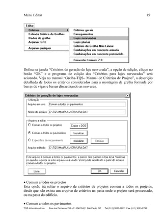 Menu Editar 15
TQS Informática Ltda Rua dos Pinheiros 706 c/2 05422-001 São Paulo SP Tel (011) 3083-2722 Fax (011) 3083-2798
Defina na janela “Critérios de geração de laje nervurada”, a opção de edição, clique no
botão “OK” e o programa de edição dos “Critérios para lajes nervuradas” será
acionado. Veja no manual “Grelha-TQS– Manual de Critérios de Projeto”, a descrição
detalhada de todos os critérios considerados para a montagem da grelha formada por
barras de vigas e barras discretizando as nervuras.
 Comum a todos os projetos
Esta opção irá editar o arquivo de critérios de projetos comum a todos os projetos,
desde que não exista um arquivo de critérios na pasta onde o projeto será processado,
ou na pasta do edifício.
 Comum a todos os pavimentos
 